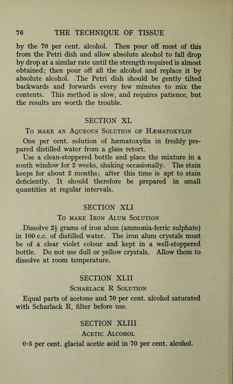 by the 70 per cent, alcohol. Then pour off most of this from the Petri dish and allow absolute alcohol to fall drop by drop at a similar rate until the strength required is almost obtained; then pour off all the alcohol and replace it by absolute alcohol. -The Petri dish should be gently tilted backwards and forwards every few minutes to mix the contents. This method is slow, and requires patience, but the results are worth the trouble. SECTION XL To make an Aqueous Solution of Hematoxylin One per cent, solution of haematoxylin in freshly pre- pared distilled water from a glass retort. Use a clean-stoppered bottle and place the mixture in a south window for 2 weeks, shaking occasionally. The stain keeps for about 2 months; after this time is apt to stain deficiently. It should therefore be prepared in small quantities at regular intervals. SECTION XLI To make Iron Alum Solution Dissolve 2\ grams of iron alum (ammonia-ferric sulphate) in 100 c.c. of distilled water. The iron alum crystals must be of a clear violet colour and kept in a well-stoppered bottle. Do not use dull or yellow crystals. Allow them to dissolve at room temperature. SECTION XLI I SCHARLACK R SOLUTION Equal parts of acetone and 70 per cent, alcohol saturated with Scharlack R, filter before use. SECTION XLIII Acetic Alcohol 0*5 per cent, glacial acetic acid in 70 per cent, alcohol.