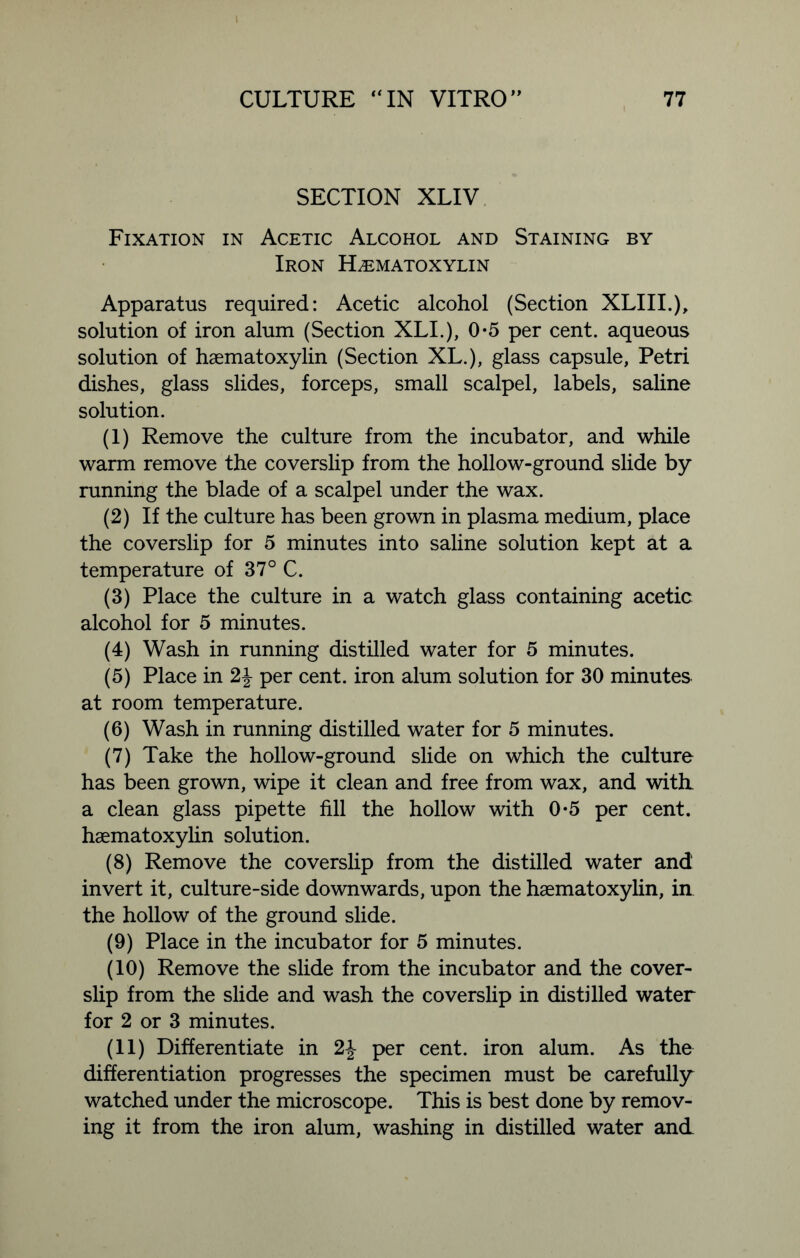 SECTION XLIV Fixation in Acetic Alcohol and Staining by Iron Hematoxylin Apparatus required: Acetic alcohol (Section XLIII.), solution of iron alum (Section XLI.), 0-5 per cent, aqueous solution of haematoxylin (Section XL.), glass capsule, Petri dishes, glass slides, forceps, small scalpel, labels, saline solution. (1) Remove the culture from the incubator, and while warm remove the coverslip from the hollow-ground slide by running the blade of a scalpel under the wax. (2) If the culture has been grown in plasma medium, place the coverslip for 5 minutes into saline solution kept at a temperature of 37° C. (3) Place the culture in a watch glass containing acetic alcohol for 5 minutes. (4) Wash in running distilled water for 5 minutes. (5) Place in 2J per cent, iron alum solution for 30 minutes at room temperature. (6) Wash in running distilled water for 5 minutes. (7) Take the hollow-ground slide on which the culture has been grown, wipe it clean and free from wax, and with, a clean glass pipette fill the hollow with 0*5 per cent, haematoxylin solution. (8) Remove the coverslip from the distilled water and invert it, culture-side downwards, upon the haematoxylin, in the hollow of the ground slide. (9) Place in the incubator for 5 minutes. (10) Remove the slide from the incubator and the cover- slip from the slide and wash the coverslip in distilled water for 2 or 3 minutes. (11) Differentiate in 2\ per cent, iron alum. As the differentiation progresses the specimen must be carefully watched under the microscope. This is best done by remov- ing it from the iron alum, washing in distilled water and