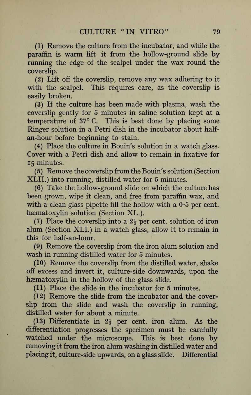 (1) Remove the culture from the incubator, and while the paraffin is warm lift it from the hollow-ground slide by running the edge of the scalpel under the wax round the coverslip. (2) Lift off the coverslip, remove any wax adhering to it with the scalpel. This requires care, as the coverslip is easily broken. (3) If the culture has been made with plasma, wash the coverslip gently for 5 minutes in saline solution kept at a temperature of 37° C. This is best done by placing some Ringer solution in a Petri dish in the incubator about half- an-hour before beginning to stain. (4) Place the culture in Bourn's solution in a watch glass. Cover with a Petri dish and allow to remain in fixative for 15 minutes. (5) Remove the coverslip from the Bouin's solution (Section XLII.) into running, distilled water for 5 minutes. (6) Take the hollow-ground slide on which the culture has been grown, wipe it clean, and free from paraffin wax, and with a clean glass pipette fill the hollow with a 0*5 per cent, hsematoxylin solution (Section XL.). (7) Place the coverslip into a 2\ per cent, solution of iron alum (Section XLI.) in a watch glass, allow it to remain in this for half-an-hour. (9) Remove the coverslip from the iron alum solution and wash in running distilled water for 5 minutes. (10) Remove the coverslip from the distilled water, shake off excess and invert it, culture-side downwards, upon the hsematoxylin in the hollow of the glass slide. (11) Place the slide in the incubator for 5 minutes. (12) Remove the slide from the incubator and the cover- slip from the slide and wash the coverslip in running, distilled water for about a minute. (13) Differentiate in 2\ per cent, iron alum. As the differentiation progresses the specimen must be carefully watched under the microscope. This is best done by removing it from the iron alum washing in distilled water and placing it, culture-side upwards, on a glass slide. Differential