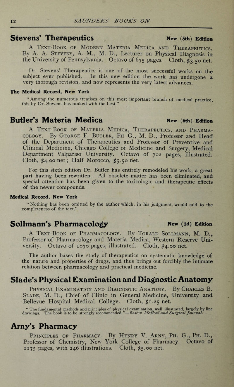 Stevens’ Therapeutics New (5th) Edition A Text-Book of Modern Materia Medica and Therapeutics. By A. A. Stevens, A. M., M. D., Lecturer on Physical Diagnosis in the University of Pennsylvania. Octavo of 675 pages. Cloth, $3.50 net. Dr. Stevens’ Therapeutics is one of the most successful works on the subject ever published. In this new edition the work has undergone a very thorough revision, and now represents the very latest advances. The Medical Record, New York “ Among the numerous treatises on this most important branch of medical practice, this by Dr. Stevens has ranked with the best.” Butler’s Materia Medica New (6th) Edition A Text-Book of Materia Medica, Therapeutics, and Pharma- cology. By George F. Butler, Ph. G., M. D., Professor and Head of the Department of Therapeutics and Professor of Preventive and Clinical Medicine, Chicago College of Medicine and Surgery, Medical Department Valpariso University. Octavo of 702 pages, illustrated. Cloth, $4.00 net; Half Morocco, $5.50 net. For this sixth edition Dr. Butler has entirely remodeled his work, a great part having been rewritten. All obsolete matter has been eliminated, and special attention has been given to the toxicologic and therapeutic effects of the newer compounds. Medical Record, New York “ Nothing has been omitted by the author which, in his judgment, would add to the completeness of the text.” Sollmann’s Pharmacology New (2d) Edition A Text-Book of Pharmacology. By Torald Sollmann, M. D., Professor of Pharmacology and Materia Medica, Western Reserve Uni- versity. Octavo of 1070 pages, illustrated. Cloth, $4.00 net. The author bases the study of therapeutics on systematic knowledge of the nature and properties of drugs, and thus brings out forcibly the intimate relation between pharmacology and practical medicine. Slade’s Physical Examination and Diagnostic Anatomy Physical Examination and Diagnostic Anatomy. By Charles B. Slade, M. D., Chief of Clinic in General Medicine, University and Bellevue Hospital Medical College. Cloth, #1.25 net. “ The fundamental methods and principles of physical examination, well illustrated, largely by line drawings. The book is to be strongly recommended.”—Boston Medical and Surgical Journal. Arny’s Pharmacy Principles of Pharmacy. By Henry V. Arny, Ph. G., Ph. D., Professor of Chemistry, New York College of Pharmacy. Octavo of 1175 pages, with 246 illustrations. Cloth, $5.00 net.