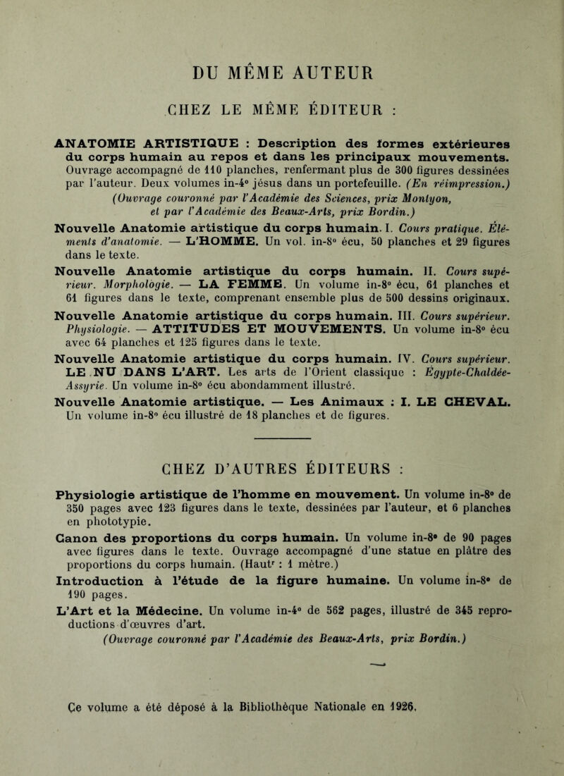 DU MEME AUTEUR CHEZ LE MÊME ÉDITEUR : ANATOMIE ARTISTIQUE : Description des ïormes extérieures du corps humain au repos et dans les principaux mouvements. Ouvrage accompagné de 110 planches, renfermant plus de 300 figures dessinées par hauteur. Deux volumes in-4° jésus dans un portefeuille. (En réimpression.) (Ouvrage couronné par VAcadémie des Sciences, prix Monlyon, et par l'Académie des Beaux-Arts, prix Bordin.) Nouvelle Anatomie artistique du corps humain. I. Cours pratique. Élé- ments d’anatomie. — L'HOMME. Un vol. in-8° écu, 50 planches et 29 figures dans le texte. Nouvelle Anatomie artistique du corps humain. II. Cours supé- rieur. Morphologie. — LA FEMME. Un volume in-8° écu, 61 planches et 61 figures dans le texte, comprenant ensemble plus de 500 dessins originaux. Nouvelle Anatomie artistique du corps humain. III. Cours supérieur. Physiologie. — ATTITUDES ET MOUVEMENTS. Un volume in-8° écu avec 64 planches et 125 figures dans le texte. Nouvelle Anatomie artistique du corps humain. IY. Cours supérieur. LE NU DANS L’ART. Les arts de l’Orient classique : Égypte-Chaldée- Assyrie. Un volume in-8° écu abondamment illustré. Nouvelle Anatomie artistique. — Les Animaux ; I. LE CHEVAL. Un volume in-8° écu illustré de 18 planches et de figures. CHEZ D’AUTRES ÉDITEURS : Physiologie artistique de l’homme en mouvement. Un volume in-8° de 350 pages avec 123 figures dans le texte, dessinées par l’auteur, et 6 planches en phototypie. Canon des proportions du corps humain. Un volume in-8° de 90 pages avec figures dans le texte. Ouvrage accompagné d’une statue en plâtre des proportions du corps humain. (Hautr : 1 mètre.) Introduction à l’étude de la figure humaine. Un volume in-8° de 190 pages. L’Art et la Médecine. Un volume in-4° de 562 pages, illustré de 345 repro- ductions d’œuvres d’art. (Ouvrage couronné par l’Académie des Beaux-Arts, prix Bordin.) Çe volume a été déposé à la Bibliothèque Nationale en 1926.