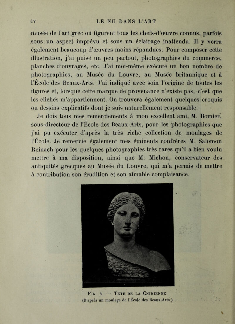 musée de l’art grec où figurent tous les chefs-d’œuvre connus, parfois sous un aspect imprévu et sous un éclairage inattendu. Il y verra également beaucoup d’œuvres moins répandues. Pour composer cette illustration, j’ai puisé un peu partout, photographies du commerce, planches d’ouvrages, etc. J’ai moi-même exécuté un bon nombre de photographies, au Musée du Louvre, au Musée britannique et à l’École des Beaux-Arts. J’ai indiqué avec soin l’origine de toutes les figures et, lorsque cette marque de provenance n’existe pas, c’est que les clichés m’appartiennent. On trouvera également quelques croquis ou dessins explicatifs dont je suis naturellement responsable. Je dois tous mes remerciements à mon excellent ami, M. Bomier, sous-directeur de l’École des Beaux-Arts, pour les photographies que j’ai pu exécuter d’après la très riche collection de moulages de l’École. Je remercie également mes éminents confrères M. Salomon Reinach pour les quelques photographies très rares qu’il a bien voulu mettre à ma disposition, ainsi que M. Michon, conservateur des antiquités grecques au Musée du Louvre, qui m’a permis de mettre à contribution son érudition et son aimable complaisance. Fig. 4. — Tête de la Cnidienne. (D’après un moulage de l’ÉçoJe des Beaux-Arts.^ .