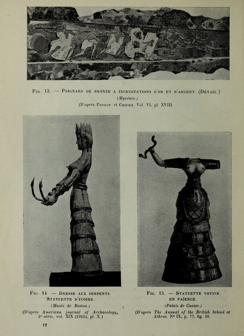 Fig. 13. — Poignard de bronze a incrustations d’or et d’argent. (Détail.) (Mycènes.) (D’après Perrot et Chipiez. Vol. VI, pl. XVIII. Fig. 14. — Deesse aux serpents. Statuette d’ivoire. Fig. 15. — Statuette votive EN FAÏENCE. (Musée de Boston.) (Palaü de Cnosse.) •(D’après American journal of Archaeology, 2e série, vol. XIX (1915), pl. X.) (D'après The Annual of the British School at Athens. IS'° IX, p. 77, lig. 56.