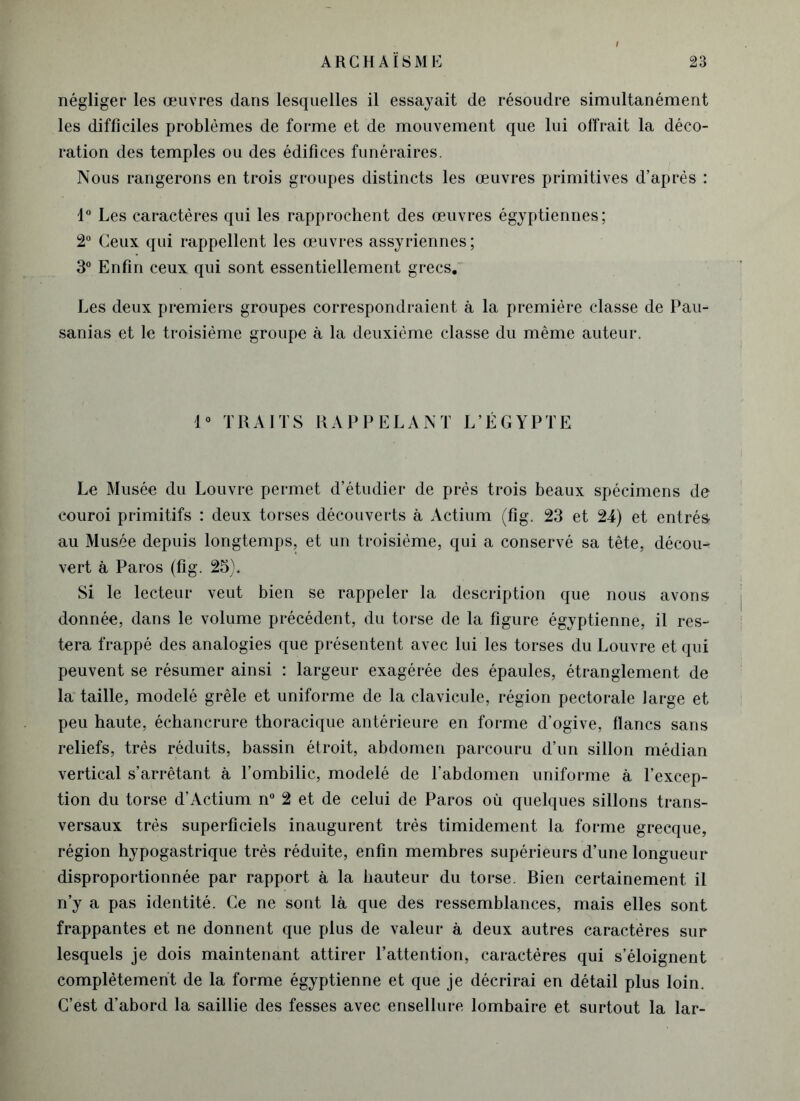 négliger les œuvres dans lesquelles il essayait de résoudre simultanément les difficiles problèmes de forme et de mouvement que lui offrait la déco- ration des temples ou des édifices funéraires. Nous rangerons en trois groupes distincts les œuvres primitives d’après : 1° Les caractères qui les rapprochent des œuvres égyptiennes ; 2° Ceux qui rappellent les œuvres assyriennes; 3° Enfin ceux qui sont essentiellement grecs. Les deux premiers groupes correspondraient à la première classe de Pau- sanias et le troisième groupe à la deuxième classe du même auteur. 1° TRAITS RAPPELANT L’ÉGYPTE Le Musée du Louvre permet d’étudier de prés trois beaux spécimens de couroi primitifs : deux torses découverts à Actium (fig. 23 et 24) et entrés au Musée depuis longtemps, et un troisième, qui a conservé sa tête, décou- vert à Paros (fig. 23). Si le lecteur veut bien se rappeler la description que nous avons donnée, dans le volume précédent, du torse de la figure égyptienne, il res- tera frappé des analogies que présentent avec lui les torses du Louvre et qui peuvent se résumer ainsi : largeur exagérée des épaules, étranglement de la taille, modelé grêle et uniforme de la clavicule, région pectorale large et peu haute, échancrure thoracique antérieure en forme d’ogive, flancs sans reliefs, très réduits, bassin étroit, abdomen parcouru d’un sillon médian vertical s’arrêtant à l’ombilic, modelé de l’abdomen uniforme à l’excep- tion du torse d’Actium n° 2 et de celui de Paros où quelques sillons trans- versaux très superficiels inaugurent très timidement la forme grecque, région hypogastrique très réduite, enfin membres supérieurs d’une longueur disproportionnée par rapport à la hauteur du torse. Bien certainement il n’y a pas identité. Ce ne sont là que des ressemblances, mais elles sont frappantes et ne donnent que plus de valeur à deux autres caractères sur lesquels je dois maintenant attirer l’attention, caractères qui s’éloignent complètement de la forme égyptienne et que je décrirai en détail plus loin. C’est d’abord la saillie des fesses avec ensellure lombaire et surtout la lar-