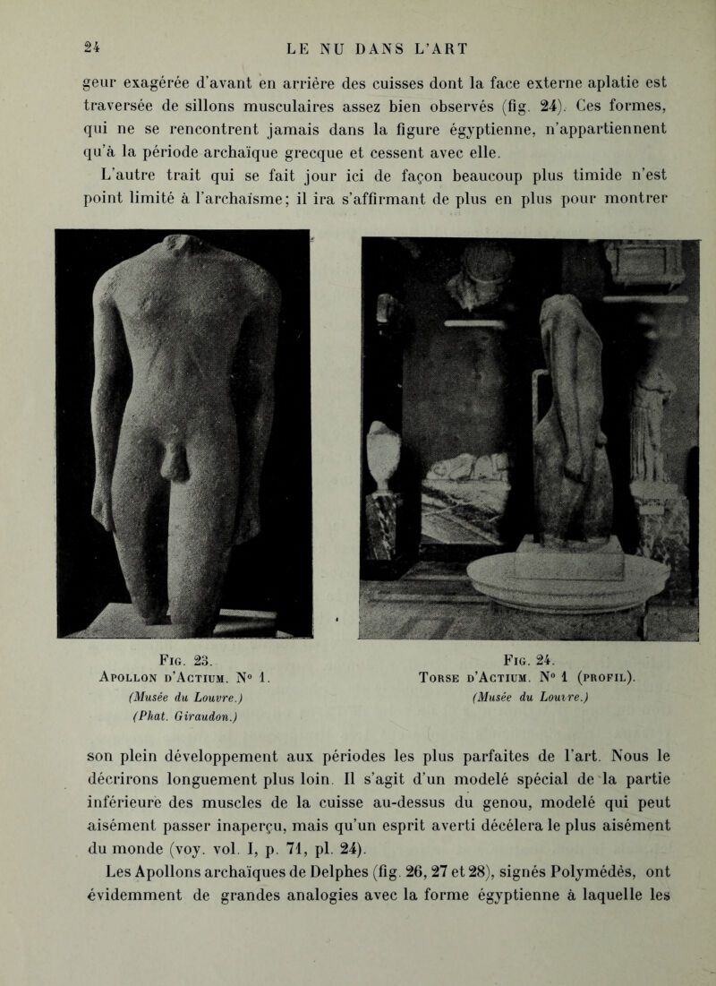 geur exagérée d’avant en arrière des cuisses dont la face externe aplatie est traversée de sillons musculaires assez bien observés (fig. 24). Ces formes, qui ne se rencontrent jamais dans la figure égyptienne, n’appartiennent qu’à la période archaïque grecque et cessent avec elle. L’autre trait qui se fait jour ici de façon beaucoup plus timide n’est point limité à l’archaïsme; il ira s’affirmant de plus en plus pour montrer Fig. 23. Apollon d’Actium. N° 1. (Musée du Louvre.) (Phat. Giraudon.) Fig. 24. Torse d’Actium. N° 1 (profil). (Musée du Louvre.) son plein développement aux périodes les plus parfaites de l’art. Nous le décrirons longuement plus loin. Il s’agit d’un modelé spécial de la partie inférieure des muscles de la cuisse au-dessus du genou, modelé qui peut aisément passer inaperçu, mais qu’un esprit averti décéléra le plus aisément du monde (voy. vol. I, p. 71, pl. 24). Les Apollons archaïques de Delphes (fig. 26,27 et 28), signés Polymédès, ont évidemment de grandes analogies avec la forme égyptienne à laquelle les