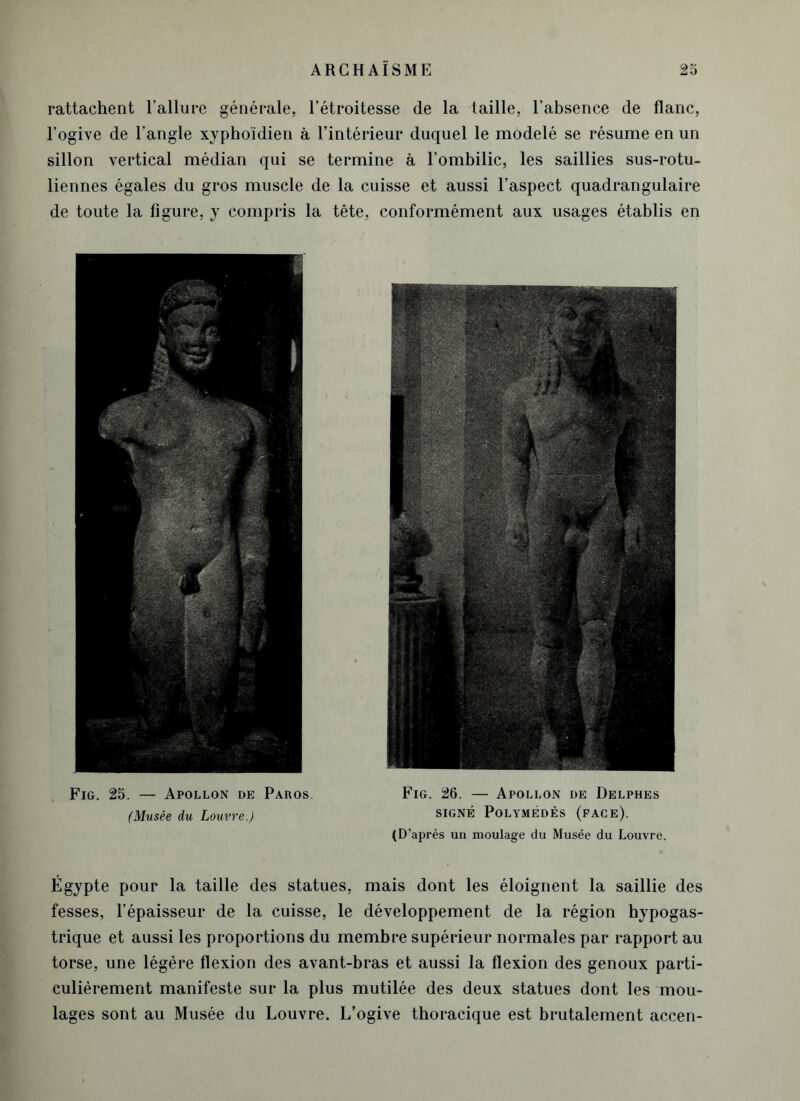 rattachent l’allure générale, l’étroitesse de la taille, l’absence de flanc, l’ogive de l’angle xyphoïdien à l’intérieur duquel le modelé se résume en un sillon vertical médian qui se termine à l’ombilic, les saillies sus-rotu- liennes égales du gros muscle de la cuisse et aussi l’aspect quadrangulaire de toute la figure, y compris la tète, conformément aux usages établis en Fig. 25. — Apollon de Paros. (Musée du Louvre.) Fig. 26. — Apollon de Delphes SIGNÉ PoLYMÉDÈS (FACE). (D’après un moulage du Musée du Louvre. Égypte pour la taille des statues, mais dont les éloignent la saillie des fesses, l’épaisseur de la cuisse, le développement de la région hypogas- trique et aussi les proportions du membre supérieur normales par rapport au torse, une légère flexion des avant-bras et aussi la flexion des genoux parti- culièrement manifeste sur la plus mutilée des deux statues dont les mou- lages sont au Musée du Louvre. L’ogive thoracique est brutalement accen-