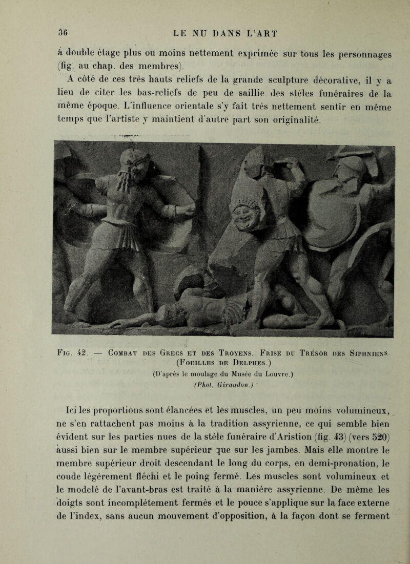 à double étage plus ou moins nettement exprimée sur tous les personnages (fig. au chap. des membres). A côté de ces très hauts reliefs de la grande sculpture décorative, il y a lieu de citer les bas-reliefs de peu de saillie des stèles funéraires de la même époque. L’influence orientale s’y fait très nettement sentir en même temps que l’artiste y maintient d’autre part son originalité. Fig. 42. — Combat des Grecs et des Troyens. Frise du Trésor des Siphniens. (Fouilles de Delphes.) (D'après le moulage du Musée du Louvre.) (Phot. Giraudon.) ' Ici les proportions sont élancées et les muscles, un peu moins volumineux, ne s’en rattachent pas moins à la tradition assyrienne, ce qui semble bien évident sur les parties nues de la stèle funéraire d’Aristion (fig. 43) (vers 520) aussi bien sur le membre supérieur que sur les jambes. Mais elle montre le membre supérieur droit descendant le long du corps, en demi-pronation, le coude légèrement fléchi et le poing fermé. Les muscles sont volumineux et le modelé de l’avant-bras est traité à la manière assyrienne. De même les doigts sont incomplètement fermés et le pouce s’applique sur la face externe de l’index, sans aucun mouvement d’opposition, à la façon dont se ferment