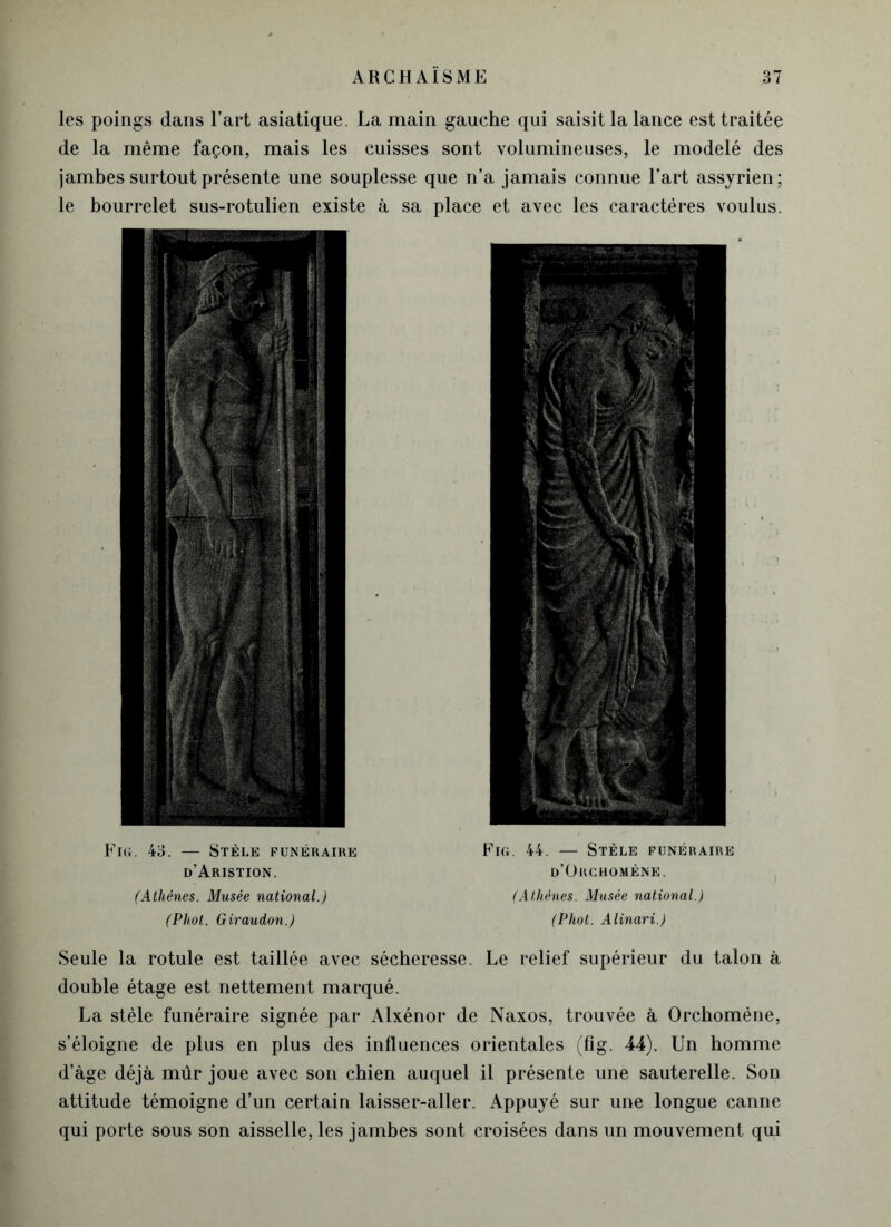 les poings dans l’art asiatique. La main gauche qui saisit la lance est traitée de la même façon, mais les cuisses sont volumineuses, le modelé des jambes surtout présente une souplesse que n’a jamais connue l’art assyrien; le bourrelet sus-rotulien existe à sa place et avec les caractères voulus. Fig. 43. — Stèle funéraire d’Aristion. (Athènes. Musée national.) (Phot. Giraudon.) Fig. 44. — Stèle funéraire d’Orchomène. (Athènes. Musée national.) (Phot. Alinari.) Seule la rotule est taillée avec sécheresse. Le relief supérieur du talon à double étage est nettement marqué. La stèle funéraire signée par Alxénor de Naxos, trouvée à Orchomène, s’éloigne de plus en plus des influences orientales (fig. 44). Un homme d’àge déjà mûr joue avec son chien auquel il présente une sauterelle. Son attitude témoigne d’un certain laisser-aller. Appuyé sur une longue canne qui porte sous son aisselle, les jambes sont croisées dans un mouvement qui