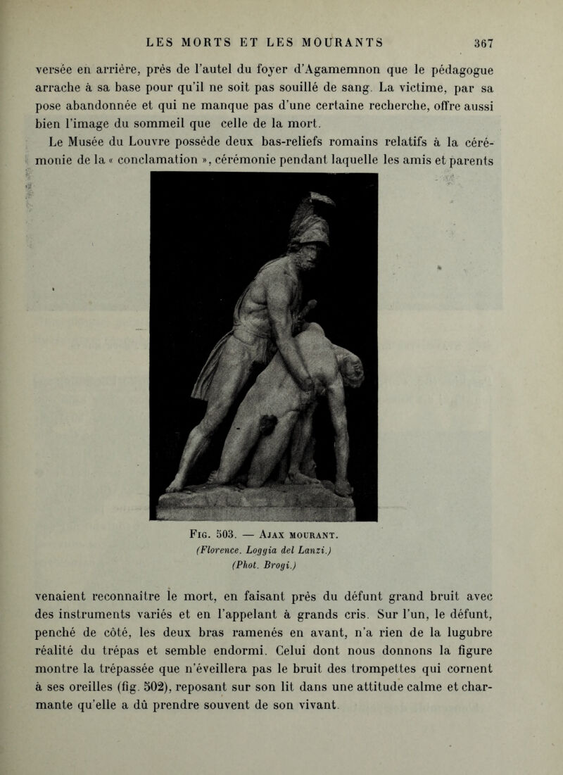 versée en arrière, près de l’autel du foyer d’Agamemnon que le pédagogue arrache à sa base pour qu’il ne soit pas souillé de sang. La victime, par sa pose abandonnée et qui ne manque pas d’une certaine recherche, offre aussi bien l’image du sommeil que celle de la mort. Le Musée du Louvre possède deux bas-reliefs romains relatifs à la céré- monie de la « conclamation », cérémonie pendant laquelle les amis et parents Fig. 503. — Ajax mourant. (Florence. Loggia del Lanzi.) (Phot. Brogi.) venaient reconnaître le mort, en faisant près du défunt grand bruit avec des instruments variés et en l’appelant à grands cris. Sur l’un, le défunt, penché de côté, les deux bras ramenés en avant, n’a rien de la lugubre réalité du trépas et semble endormi. Celui dont nous donnons la figure montre la trépassée que n’éveillera pas le bruit des trompettes qui cornent à ses oreilles (fig. 502), reposant sur son lit dans une attitude calme et char- mante qu’elle a dû prendre souvent de son vivant.