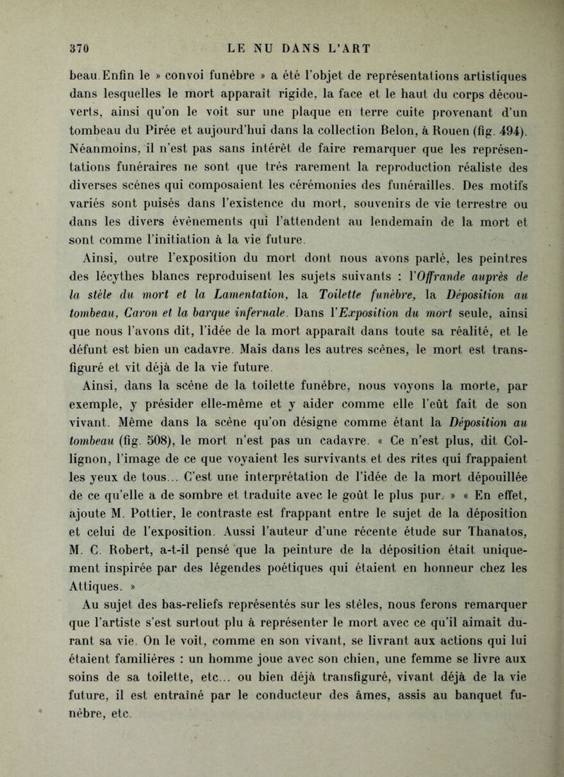 beau. Enfin le » convoi funèbre » a été l’objet de représentations artistiques dans lesquelles le mort apparaît rigide, la face et le haut du corps décou- verts, ainsi qu’on le voit sur une plaque en terre cuite provenant d’un tombeau du Pirée et aujourd’hui dans la collection Belon, à Rouen (fig. 494). Néanmoins, il n’est pas sans intérêt de faire remarquer que les représen- tations funéraires ne sont que très rarement la reproduction réaliste des diverses scènes qui composaient les cérémonies des funérailles. Des motifs variés sont puisés dans l’existence du mort, souvenirs de vie terrestre ou dans les divers évènements qui l’attendent au lendemain de la mort et sont comme l’initiation à la vie future. Ainsi, outre l’exposition du mort dont nous avons parlé, les peintres des lécythes blancs reproduisent les sujets suivants : YOffrande auprès de la stèle du mort et la Lamentation, la Toilette funèbre, la Déposition au tombeau, Caron et la barque infernale. Dans Y Exposition du mort seule, ainsi que nous l’avons dit, l’idée de la mort apparaît dans toute sa réalité, et le défunt est bien un cadavre. Mais dans les autres scènes, le mort est trans- figuré et vit déjà de la vie future. Ainsi, dans la scène de la toilette funèbre, nous voyons la morte, par exemple, y présider elle-même et y aider comme elle l’eût fait de son vivant. Même dans la scène qu’on désigne comme étant la Déposition au tombeau (fig 508), le mort n’est pas un cadavre. « Ce n’est plus, dit Col- lignon, l’image de ce que voyaient les survivants et des rites qui frappaient les yeux de tous... C’est une interprétation de l’idée de la mort dépouillée de ce qu’elle a de sombre et traduite avec le goût le plus pur. » « En effet, ajoute M. Pottier, le contraste est frappant entre le sujet de la déposition et celui de l’exposition. Aussi l’auteur d’une récente étude sur Thanatos, M. C. Robert, a-t-il pensé que la peinture de la déposition était unique- ment inspirée par des légendes poétiques qui étaient en honneur chez les Attiques. » Au sujet des bas-reliefs représentés sur les stèles, nous ferons remarquer que l’artiste s’est surtout plu à représenter le mort avec ce qu’il aimait du- rant sa vie. On le voit, comme en son vivant, se livrant aux actions qui lui étaient familières : un homme joue avec son chien, une femme se livre aux soins de sa toilette, etc... ou bien déjà transfiguré, vivant déjà de la vie future, il est entraîné par le conducteur des âmes, assis au banquet fu- nèbre, etc.