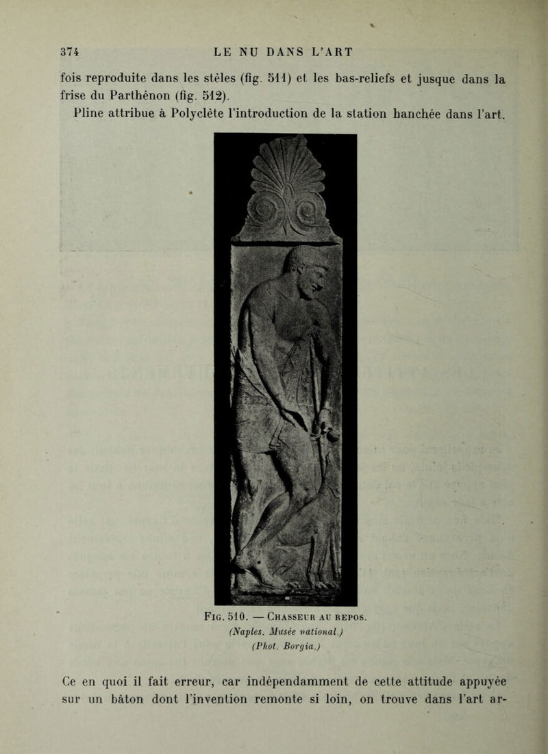 fois reproduite dans les stèles (fig. 511) et les bas-reliefs et jusque dans la frise du Parthénon (fig. 512). Pline attribue à Polyclète l’introduction de la station hanchée dans l’art. Fig. 510. — Chasseur au repos. (Naples. Musée uational.) (Phot. Borgia.) Ce en quoi il fait erreur, car indépendamment de cette attitude appuyée sur un bâton dont l’invention remonte si loin, on trouve dans l’art ar-