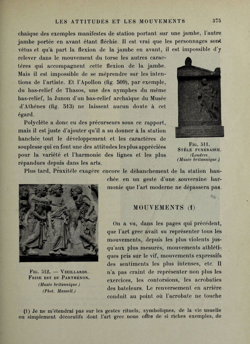 chaïque des exemples manifestes de station portant sur une jambe, l’autre jambe portée en avant étant fléchie. Il est vrai que les personnages sont vêtus et qu a part la flexion de la jambe en avant, il est impossible d’y relever dans le mouvement du torse les autres carac- tères qui accompagnent cette flexion de la jambe. Mais il est impossible de se méprendre sur les inten- tions de l’artiste. Et l’Apollon (fîg. 509), par exemple, du bas-relief de Thasos, une des nymphes du même bas-relief, la Junon d’un bas-relief archaïque du Musée d’Athènes (fîg. 513) ne laissent aucun doute à cet égard. Polyclète a donc eu des précurseurs sous ce rapport, mais il est juste d’ajouter qu’il a su donner à la station hanchée tout le développement et les caractères de souplesse qui en font une des attitudes les plus appréciées pour la variété et l’harmonie des lignes et les plus répandues depuis dans les arts. Plus tard, Praxitèle exagère encore le déhanchement de la station han- chée en un geste d’une .souveraine har- monie que l’art moderne ne dépassera pas. .% , MOUVEMENTS (1) On a vu, dans les pages qui précèdent, que l’art grec avait su représenter tous les mouvements, depuis les plus violents jus- qu’aux plus mesurés, mouvements athléti- ques pris sur le vif, mouvements expressifs des sentiments les plus intenses, etc. Il n’a pas craint de représenter non plus les exercices, les contorsions, les acrobaties des bateleurs. Le renversement en arrière conduit au point où l’acrobate ne touche (1) Je ne m’étendrai pas sur les gestes rituels, symboliques, de la vie usuelle ou simplement décoratifs dont l’art grec nous offre de si riches exemples, de Fig. 512. — Vieillards. Frise est du Parthénon. (Musée britannique.) (Phot. Mansell.) Fig. 511. Stèle funéraire. (Londres. (Musée britannique.)