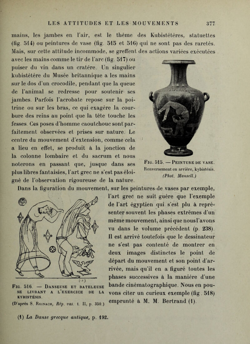 mains, les jambes en l’air, est le thème des Kubistétères, statuettes {fig. 514) ou peintures de vase (fig. 515 et 516) qui ne sont pas des raretés. Mais, sur cette attitude incommode, se greffent des actions variées exécutées avec les mains comme le tir de l’arc (fig. 517) ou puiser du vin dans un cratère. Un singulier kubistétére du Musée britannique a les mains sur le dos d’un crocodile, pendant que la queue de l’animal se redresse pour soutenir ses jambes. Parfois l’acrobate repose sur la poi- trine ou sur les bras, ce qui exagère la cour- bure des reins au point que la tête touche les fesses. Ces poses d’homme caoutchouc sont par- faitement observées et prises sur nature. Le centre du mouvement d’extension, comme cela a lieu en effet, se produit à la jonction de la colonne lombaire et du sacrum et nous noterons en passant que, jusque dans ses plus libres fantaisies, l’art grec ne s’est pas éloi- gné de l’observation rigoureuse de la nature. Dans la figuration du mouvement, sur les peintures de vases par exemple, l’art grec ne suit guère que l’exemple de l’art égyptien qui s’est plu à repré- senter souvent les phases extrêmes d’un même mouvement, ainsi que nous l’avons vu dans le volume précédent (p. 238). Il est arrivé toutefois que le dessinateur ne s’est pas contenté de montrer en deux images distinctes le point de départ du mouvement et son point d’ar- rivée, mais qu’il en a figuré toutes les phases successives à la manière d’une Fig. 516. — Danseuse et bateleuse bande cinématographique. Nous en pou- se livrant a l’exercice de la Vons citer un curieux exemple (fig . 518) KYBISTÉSIS. ' (D'après s. Rs,„*c„, Rip. vas. t. I(, p. 350.) emPrunté a M- M- Bertrand (i). Fig. 515. — Peinture de vase. Renversement en arriére, kybistésis. (Phot. Mansell.) (1) La Danse grecque antique, p. 192.