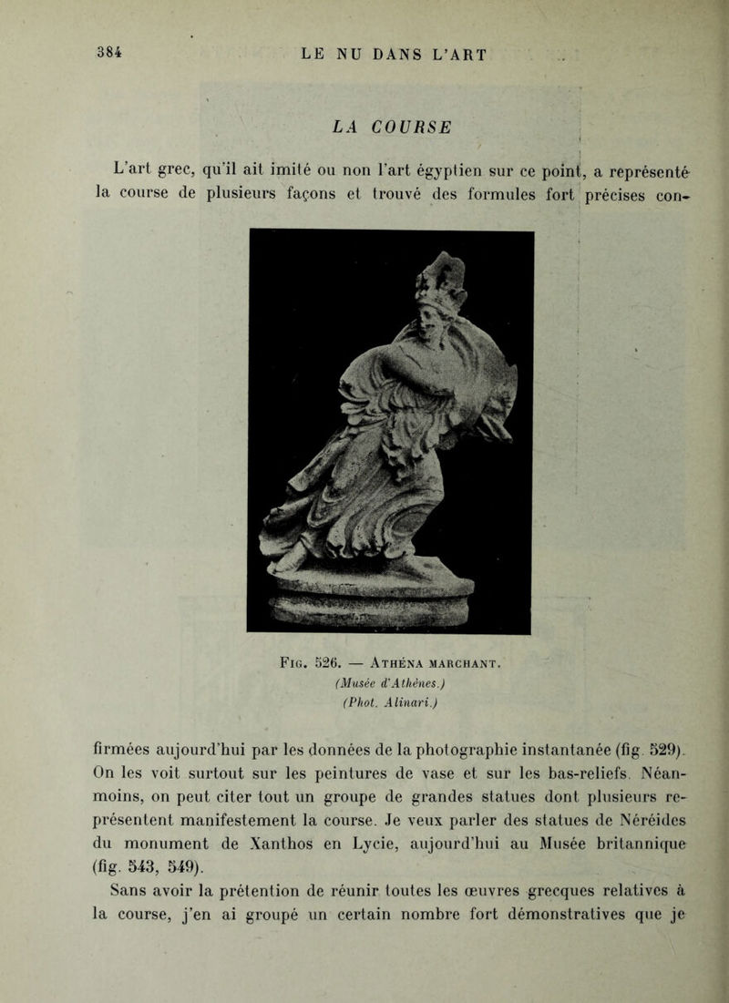 LA COURSE | L’art grec, qu’il ait imité ou non l’art égyptien sur ce point, a représenté la course de plusieurs façons et trouvé des formules fort précises con- Fig. 526. — Athéna marchant. (Musée d'Athènes.) (Phot. Alinari.) firmées aujourd’hui par les données de la photographie instantanée (fig. 529). On les voit surtout sur les peintures de vase et sur les bas-reliefs. Néan- moins, on peut citer tout un groupe de grandes statues dont plusieurs re- présentent manifestement la course. Je veux parler des statues de Néréides du monument de Xanthos en Lycie, aujourd’hui au Musée britannique (fig. 543, 549). Sans avoir la prétention de réunir toutes les œuvres grecques relatives à la course, j’en ai groupé un certain nombre fort démonstratives que je