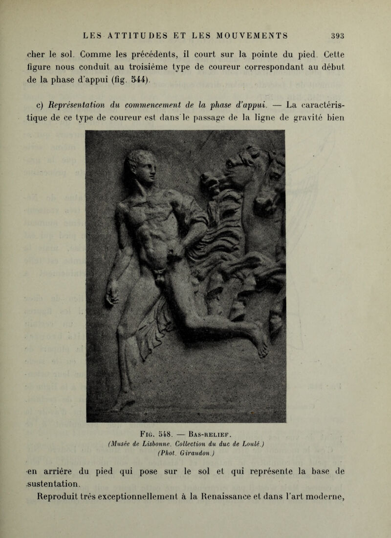 cher le sol. Gomme les précédents, il court sur la pointe du pied. Cette figure nous conduit au troisième type de coureur correspondant au début de la phase d’appui (fig. 544). c) Représentation du commencement de la phase d'appui. — La caractéris- tique de ce type de coureur est dans le passage de la ligne de gravité bien Fig. 548. — Bas-relief. (Musée de Lisbonne. Collection du duc de Loulé.) (Phot.. Giraudon.) •en arrière du pied qui pose sur le sol et qui représente la base de sustentation. Reproduit très exceptionnellement à la Renaissance et dans l’art moderne,