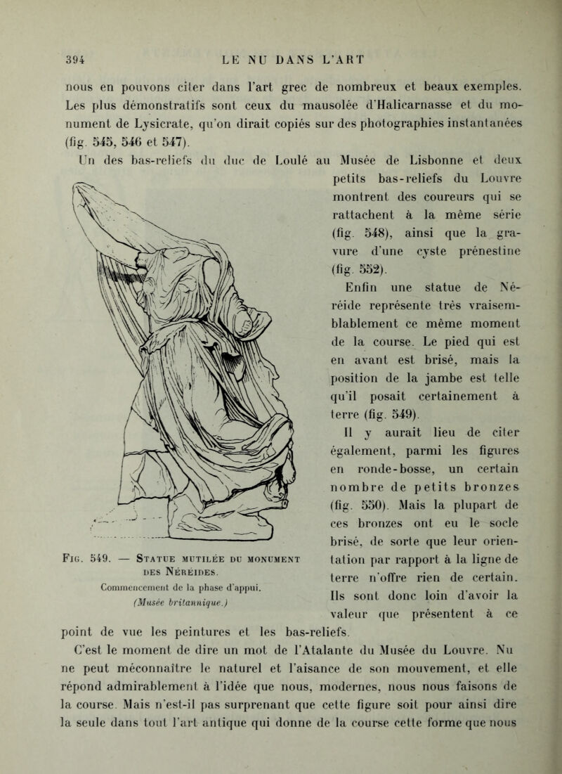 nous en pouvons citer dans l’art grec de nombreux et beaux exemples. Les plus démonstratifs sont ceux du mausolée d'Halicarnasse et du mo- nument de Lysicrate, qu’on dirait copiés sur des photographies instantanées (fig. 545, 546 et 547). Un des bas-reliefs du duc de Loulé au Musée de Lisbonne et deux petits bas-reliefs du Louvre montrent des coureurs qui se rattachent à la même série (fig. 548), ainsi que la gra- vure d’une cyste prénestine (fig- 552). Enfin une statue de Né- réide représente très vraisem- blablement ce même moment de la course. Le pied qui est en avant est brisé, mais la position de la jambe est telle qu’il posait certainement à terre (fig. 549). 11 y aurait lieu de citer également, parmi les figures en ronde-bosse, un certain nombre de petits bronzes (fig. 550). Mais la plupart de ces bronzes ont eu le socle brisé, de sorte que leur orien- tation par rapport à la ligne de terre n’offre rien de certain. Ils sont donc loin d’avoir la valeur que présentent à ce point de vue les peintures et les bas-reliefs. C’est le moment de dire un mot de l’Atalante du Musée du Louvre. Nu ne peut méconnaître le naturel et l’aisance de son mouvement, et elle répond admirablement à l’idée que nous, modernes, nous nous faisons de la course. Mais n’est-il pas surprenant que cette figure soit pour ainsi dire la seule dans tout l’art antique qui donne de la course cette forme que nous Fig. 549. — Statue mutilée du monument des Néréides. Commencement de la phase d’appui. (Musée britannique.)