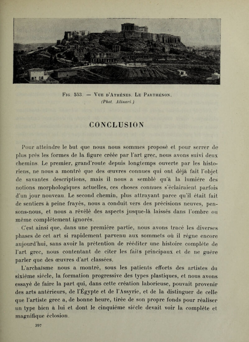 Fig. 553. — Vue d’Athènes. Le Parthénon. (Phot. Alinari.) CONCLUSION Pour atteindre le but que nous nous sommes proposé et pour serrer de plus près les formes de la figure créée par l’art grec, nous avons suivi deux chemins. Le premier, grand’route depuis longtemps ouverte par les histo- riens, ne nous a montré que des œuvres connues qui ont déjà fait l’objet de savantes descriptions, mais il nous a semblé qu’à la lumière des notions morphologiques actuelles, ces choses connues s’éclairaient parfois d’un jour nouveau. Le second chemin, plus attrayant parce qu’il était fait de sentiers à peine frayés, nous a conduit vers des précisions neuves, pen- sons-nous, et nous a révélé des aspects jusque-là laissés dans l’ombre ou même complètement ignorés. C’est ainsi que, dans une première partie, nous avons tracé les diverse» phases de cet art si rapidement parvenu aux sommets où il règne encore aujourd’hui, sans avoir la prétention de rééditer une histoire complète de l’art grec, nous contentant de citer les faits principaux et de ne guère parler que des œuvres d’art classées. L’archaïsme nous a montré, sous les patients efforts des artistes du sixième siècle, la formation progressive des types plastiques, et nous avons, essayé de faire la part qui, dans cette création laborieuse, pouvait provenir des arts antérieurs, de l’Égypte et de l’Assyrie, et de la distinguer de celle que l’artiste grec a, de bonne heure, tirée de son propre fonds pour réaliser un type bien à lui et dont le cinquième siècle devait voir la complète et magnifique éclosion.