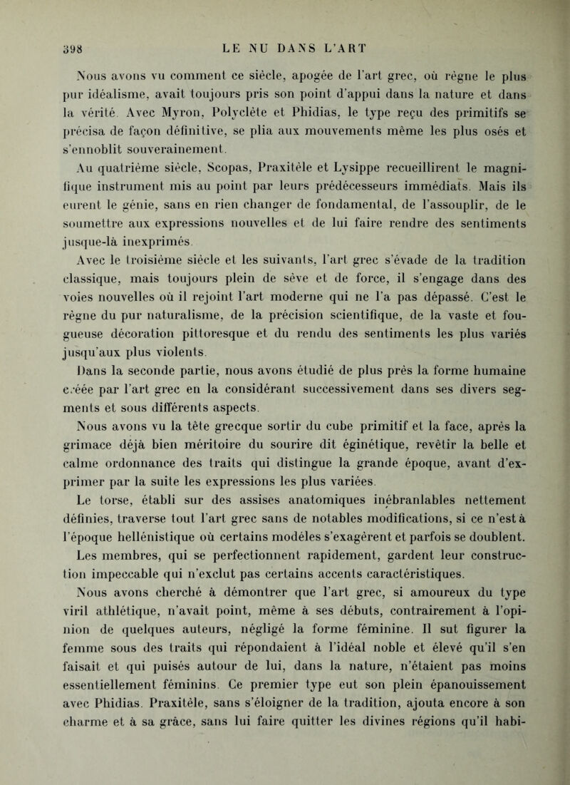 Nous avons vu comment ce siècle, apogée de l’art grec, où règne le plus pur idéalisme, avait toujours pris son point d’appui dans la nature et dans la vérité. Avec Myron, Polyclète et Phidias, le type reçu des primitifs se précisa de façon définitive, se plia aux mouvements même les plus osés et s’ennoblit souverainement. Au quatrième siècle, Scopas, Praxitèle et Lysippe recueillirent le magni- fique instrument mis au point par leurs prédécesseurs immédiats. Mais ils eurent le génie, sans en rien changer de fondamental, de l’assouplir, de le soumettre aux expressions nouvelles et de lui faire rendre des sentiments jusque-là inexprimés. Avec le troisième siècle et les suivants, l’art grec s’évade de la tradition classique, mais toujours plein de sève et de force, il s’engage dans des voies nouvelles où il rejoint l’art moderne qui ne l’a pas dépassé. C’est le règne du pur naturalisme, de la précision scientifique, de la vaste et fou- gueuse décoration pittoresque et du rendu des sentiments les plus variés jusqu’aux plus violents. Dans la seconde partie, nous avons étudié de plus prés la forme humaine e.'éée par l’art grec en la considérant successivement dans ses divers seg- ments et sous différents aspects. Nous avons vu la tête grecque sortir du cube primitif et la face, après la grimace déjà bien méritoire du sourire dit éginétique, revêtir la belle et calme ordonnance des traits qui distingue la grande époque, avant d’ex- primer par la suite les expressions les plus variées. Le torse, établi sur des assises anatomiques inébranlables nettement définies, traverse tout l’art grec sans de notables modifications, si ce n’est à l’époque hellénistique où certains modèles s’exagèrent et parfois se doublent. Les membres, qui se perfectionnent rapidement, gardent leur construc- tion impeccable qui n’exclut pas certains accents caractéristiques. Nous avons cherché à démontrer que l’art grec, si amoureux du type viril athlétique, n’avait point, même à ses débuts, contrairement à l’opi- nion de quelques auteurs, négligé la forme féminine. Il sut figurer la femme sous des traits qui répondaient à l’idéal noble et élevé qu’il s’en faisait et qui puisés autour de lui, dans la nature, n’étaient pas moins essentiellement féminins. Ce premier type eut son plein épanouissement avec Phidias. Praxitèle, sans s’éloigner de la tradition, ajouta encore à son charme et à sa grâce, sans lui faire quitter les divines régions qu’il habi-