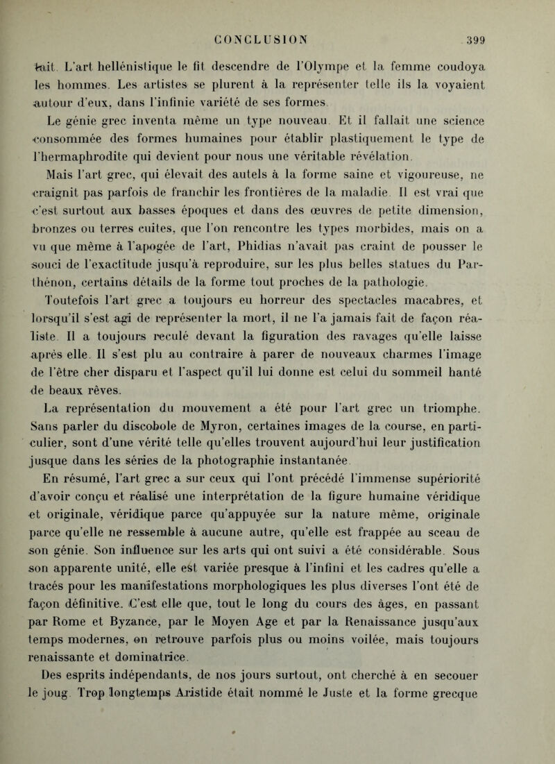 tait. L’art hellénistique le fit descendre de l’Olympe et la femme coudoya les hommes. Les artistes se plurent à la représenter telle iis la voyaient autour d’eux, dans l’infinie variété de ses formes. Le génie grec inventa même un type nouveau Et il fallait une science ■consommée des formes humaines pour établir plastiquement le type de l’hermaphrodite qui devient pour nous une véritable révélation. Mais l’art grec, qui élevait des autels à la forme saine et vigoureuse, ne ■craignit pas parfois de franchir les frontières de la maladie II est vrai que ■c’est surtout aux basses époques et dans des œuvres de petite dimension, bronzes ou terres cuites, que l’on rencontre les types morbides, mais on a vu que même à l’apogée de l’art, Phidias n’avait pas craint de pousser le souci de l'exactitude jusqu’à reproduire, sur les plus belles statues du Par- thénon, certains détails de la forme tout proches de la pathologie. Toutefois l’art grec a toujours eu horreur des spectacles macabres, et lorsqu’il s’est agi de représenter la mort, il ne l’a jamais fait de façon réa- liste Il a toujours reculé devant la figuration des ravages quelle laisse après elle. Il s’est plu au contraire à parer de nouveaux charmes l’image de l’être cher disparu et l’aspect qu’il lui donne est celui du sommeil hanté de beaux rêves. La représentation du mouvement a été pour l’art grec un triomphe. Sans parler du discobole de Myron, certaines images de la course, en parti- culier, sont d’une vérité telle qu’elles trouvent aujourd’hui leur justification jusque dans les séries de la photographie instantanée En résumé, l’art grec a sur ceux qui l’ont précédé l'immense supériorité d’avoir conçu et réalisé une interprétation de la figure humaine véridique et originale, véridique parce qu’appuyée sur la nature même, originale parce qu’elle ne ressemble à aucune autre, qu’elle est frappée au sceau de son génie. Son influence sur les arts qui ont suivi a été considérable. Sous son apparente unité, elle est variée presque à l’infini et les cadres qu’elle a tracés pour les manifestations morphologiques les plus diverses l’ont été de façon définitive. iG’estt elle que, tout le long du cours des âges, en passant par Rome et Byzance, par le Moyen Age et par la Renaissance jusqu’aux temps modernes, on retrouve parfois plus ou moins voilée, mais toujours renaissante et dominatrice. Des esprits indépendants, de nos jours surtout, ont cherché à en secouer le joug. Trop longtemps Aristide était nommé le Juste et la forme grecque