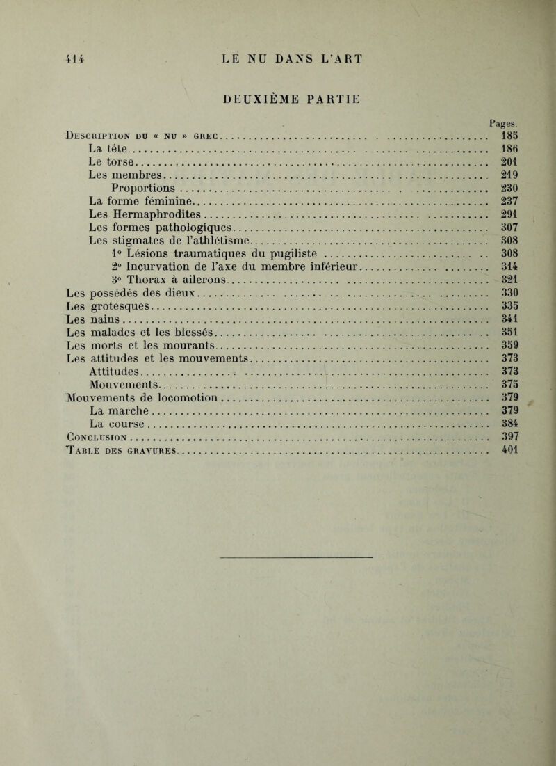 DEUXIÈME PARTIE Pages. Description dd « nu » grec 185 La tête 186 Le torse 201 Les membres 219 Proportions 230 La forme féminine 237 Les Hermaphrodites 291 Les formes pathologiques 307 Les stigmates de l’athlétisme 308 1° Lésions traumatiques du pugiliste 308 2° Incurvation de l’axe du membre inférieur 314 3° Thorax à ailerons 321 Les possédés des dieux 330 Les grotesques 335 Les nains 341 Les malades et les blessés 351 Les morts et les mourants 359 Les attitudes et les mouvements 373 Attitudes 373 Mouvements 375 Mouvements de locomotion 379 La marche 379 La course 384 Conclusion 397 Table des gravures 401