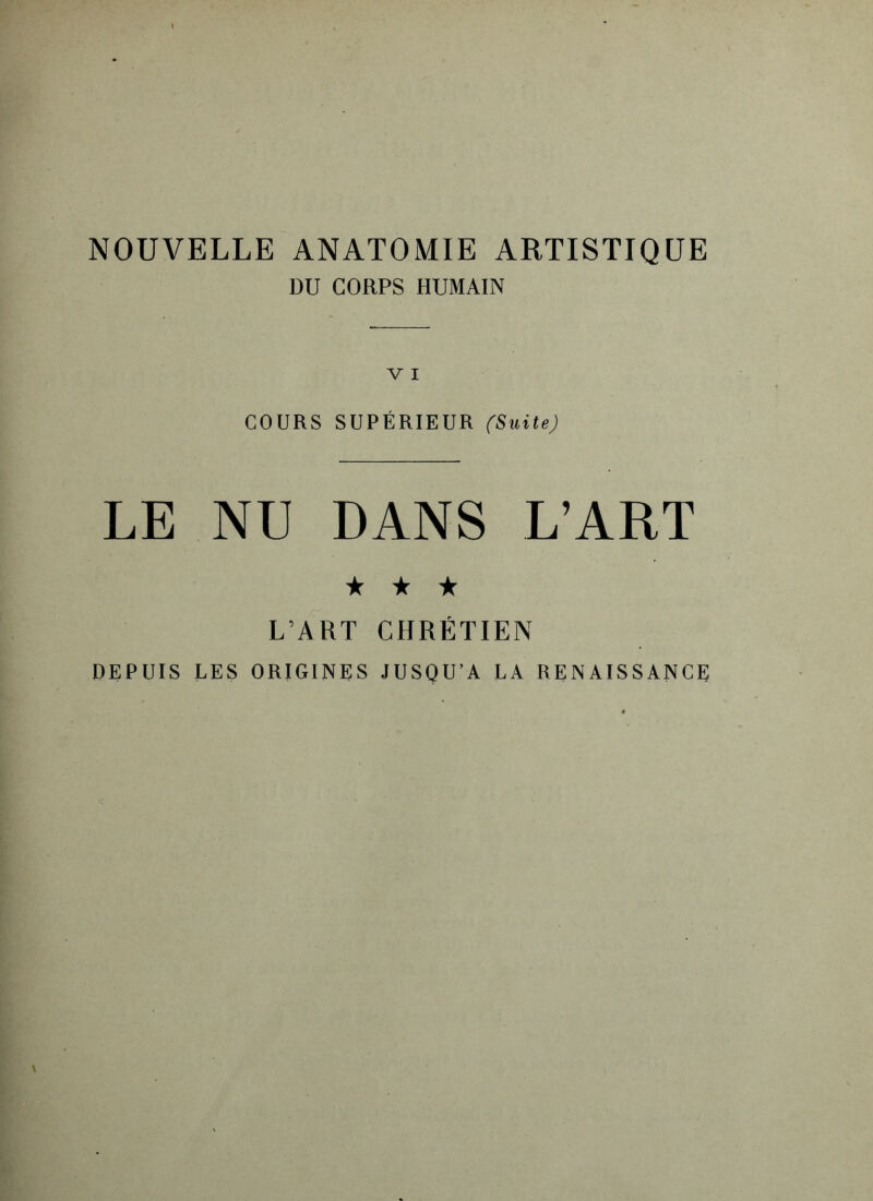 NOUVELLE ANATOMIE ARTISTIQUE DU CORPS HUMAIN COURS SUPÉRIEUR (Suite) LE NU DANS L’ART ★ ★ ★ L’ART CHRÉTIEN DEPUIS LES ORIGINES JUSQU’A LA RENAISSANCE