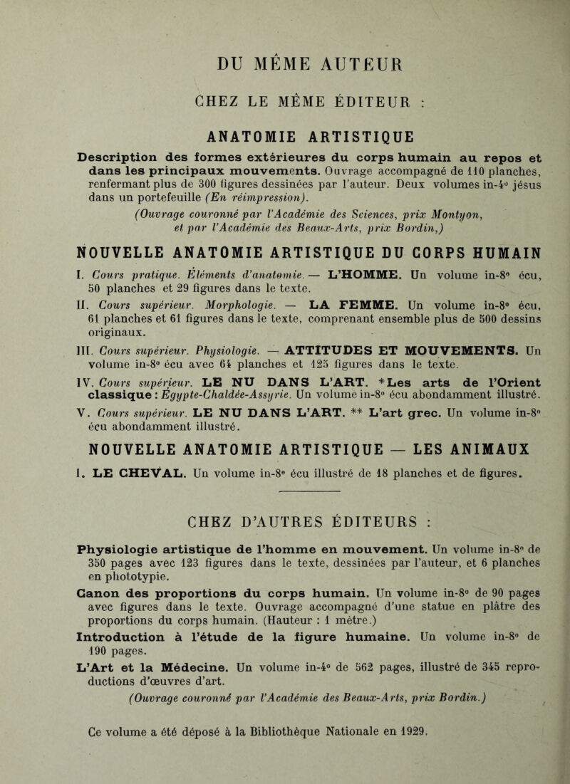 DU MÊME AUTEUR CHEZ LE MÊME ÉDITEUR : ANATOMIE ARTISTIQUE Description des formes extérieures du corps humain au repos et dans les principaux mouvements. Ouvrage accompagné de 110 planches, renfermant plus de 300 ligures dessinées par l’auteur. Deux volumes in-4ü jésus dans un portefeuille (En réimpression). (Ouvrage couronné par l’Académie des Sciences, prix Montyon, et par l’Académie des Beaux-Arts, prix Bordin,) NOUVELLE ANATOMIE ARTISTIQUE DU CORPS HUMAIN I. Cours pratique. Eléments d’anatomie. — L’HOMME. Un volume in-8° écu, 50 planches et 29 figures dans le texte. II. Cours supérieur. Morphologie. — LA FEMME. Un volume in-8° écu, 61 planches et 61 figures dans le texte, comprenant ensemble plus de 500 dessins originaux. III. Cours supérieur. Physiologie. — ATTITUDES ET MOUVEMENTS. Un volume in-8° écu avec 64 planches et 125 figures dans le texte. IV. Cours supérieur. LE NU DANS L’ART. *Les arts de l’Orient classique : Ègypte-Chaldée-Assyrie. Un volume in-8° écu abondamment illustré. V. Cours supérieur. LE NU DANS L’ART. ** L’art grec. Un volume in-8° écu abondamment illustré. NOUVELLE ANATOMIE ARTISTIQUE — LES ANIMAUX I. LE CHEVAL. Un volume in-8e écu illustré de 18 planches et de figures. CHEZ D’AUTRES ÉDITEURS : Physiologie artistique de l’homme en mouvement. Un volume in-8° de 350 pages avec 123 figures dans le texte, dessinées par l’auteur, et 6 planches en phototypie. Canon des proportions du corps humain. Un volume in-8° de 90 pages avec figures dans le texte. Ouvrage accompagné d’une statue en plâtre des proportions du corps humain. (Hauteur : 1 mètre.) Introduction à l’étude de la figure humaine. Un volume in-8° de 190 pages. L’Art et la Médecine. Un volume in-4° de 562 pages, illustré de 345 repro- ductions d’œuvres d’art. (Ouvrage couronné par l’Académie des Beaux-Arts, prix Bordin.) Ce volume a été déposé à la Bibliothèque Nationale en 1929.