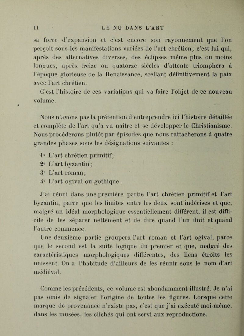 sa force d’expansion et c’est encore son rayonnement que l’on perçoit sous les manifestations variées de l’art chrétien; c’est lui qui, après des alternatives diverses, des éclipses même plus ou moins longues, après, treize ou quatorze siècles d’attente triomphera à l’époque glorieuse de la Renaissance, scellant définitivement la paix avec l’art chrétien. C’est l’histoire de ces variations qui va faire l’objet de ce nouveau volume. Nous n’avons pas la prétention d’entreprendre ici l’histoire détaillée et complète de l’art qu’a vu naître et se développer le Christianisme. Nous procéderons plutôt par épisodes que nous rattacherons à quatre grandes phases sous les désignations suivantes : 1° L’art chrétien primitif; 2° L’art byzantin; 3° L’art roman; 4° L’art ogival ou gothique. J’ai réuni dans une première partie l’art chrétien primitif et l’art byzantin, parce que les limites entre les deux sont indécises et que, malgré un idéal morphologique essentiellement différent, il est diffi- cile de les séparer nettement et de dire quand l’un finit et quand l’autre commence. Une deuxième partie groupera l’art roman et l’art ogival, parce que le second est la suite logique du premier et que, malgré des caractéristiques morphologiques différentes, des liens étroits les unissent. On a l’habitude d’ailleurs de les réunir sous le nom d’art médiéval. Comme les précédents, ce volume est abondamment illustré. Je n’ai pas omis de signaler l’origine de toutes les figures. Lorsque cette marque de provenance n’existe pas, c’est que j’ai exécuté moi-même, dans les musées, les clichés qui ont servi aux reproductions.