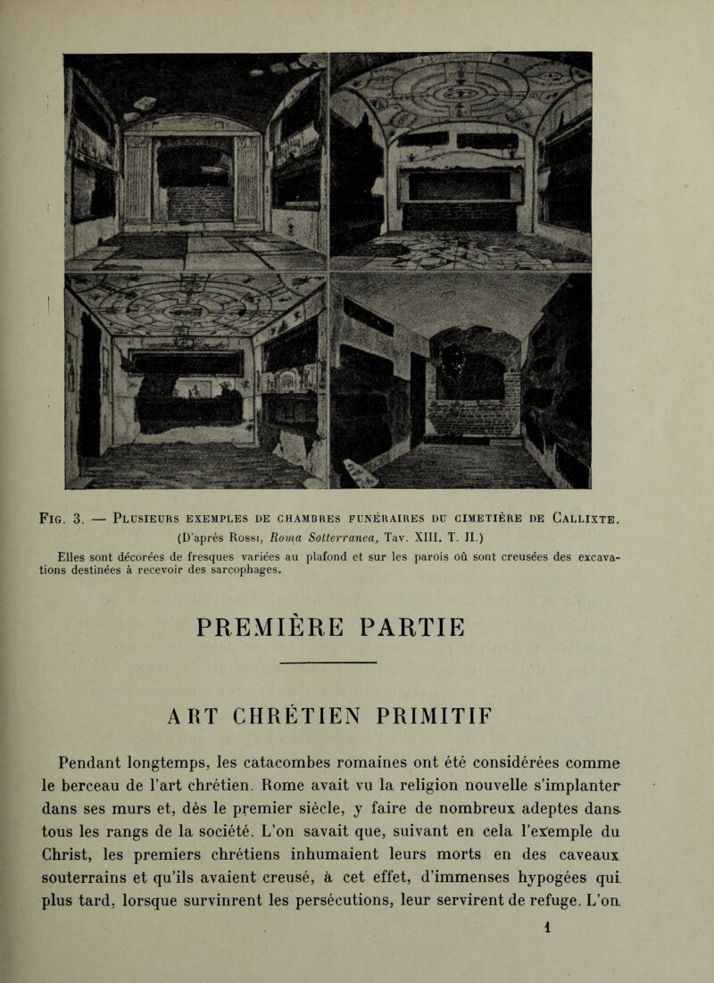 Fig. 3. — Plusieurs exemples de chambres funéraires du cimetière de Callixte. (D’après Rossi, Roma Sotterranea, Tav. XIII. T. II.) Elles sont décorées de fresques variées au plafond et sur les parois où sont creusées des excava- tions destinées à recevoir des sarcophages. PREMIÈRE PARTIE ART CHRÉTIEN PRIMITIF Pendant longtemps, les catacombes romaines ont été considérées comme le berceau de l’art chrétien. Rome avait vu la religion nouvelle s’implanter dans ses murs et, dès le premier siècle, y faire de nombreux adeptes dans, tous les rangs de la société. L’on savait que, suivant en cela l’exemple du Christ, les premiers chrétiens inhumaient leurs morts en des caveaux souterrains et qu’ils avaient creusé, à cet effet, d’immenses hypogées qui. plus tard, lorsque survinrent les persécutions, leur servirent de refuge. L’on