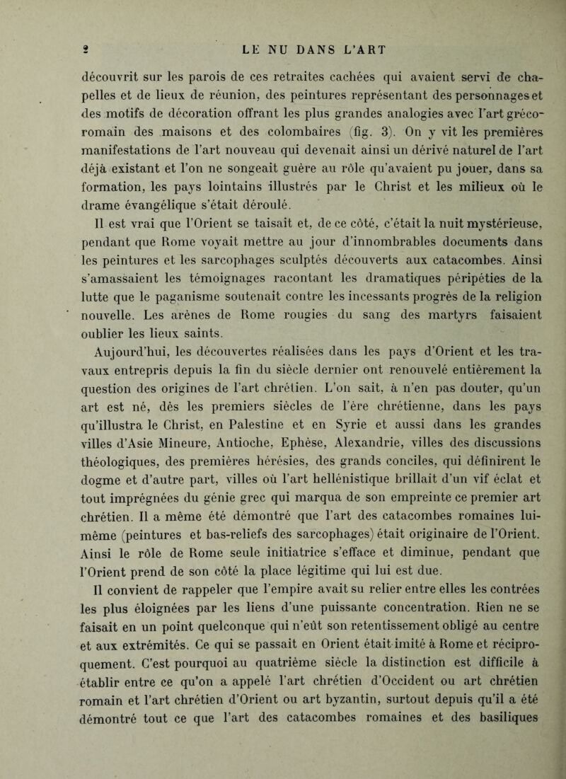 découvrit sur les parois de ces retraites cachées qui avaient servi de cha- pelles et de lieux de réunion, des peintures représentant des personnages et des motifs de décoration offrant les plus grandes analogies avec Fart gréco- romain des maisons et des colombaires (fîg. 3). On y vit les premières manifestations de l’art nouveau qui devenait ainsi un dérivé naturel de Fart déjà existant et l’on ne songeait guère au rôle qu’avaient pu jouer, dans sa formation, les pays lointains illustrés par le Christ et les milieux où le drame évangélique s’était déroulé. Il est vrai que l’Orient se taisait et, de ce côté, c’était la nuit mystérieuse, pendant que Rome voyait mettre au jour d’innombrables documents dans les peintures et les sarcophages sculptés découverts aux catacombes. Ainsi s’amassaient les témoignages racontant les dramatiques péripéties de la lutte que le paganisme soutenait contre les incessants progrès de la religion nouvelle. Les arènes de Rome rougies du sang des martyrs faisaient oublier les lieux saints. Aujourd’hui, les découvertes réalisées dans les pays d’Orient et les tra- vaux entrepris depuis la fin du siècle dernier ont renouvelé entièrement la question des origines de Fart chrétien. L’on sait, à n’en pas douter, qu’un art est né, dès les premiers siècles de l’ère chrétienne, dans les pays qu’illustra le Christ, en Palestine et en Syrie et aussi dans les grandes villes d’Asie Mineure, Antioche, Ephèse, Alexandrie, villes des discussions théologiques, des premières hérésies, des grands conciles, qui définirent le dogme et d’autre part, villes où Fart hellénistique brillait d’un vif éclat et tout imprégnées du génie grec qui marqua de son empreinte ce premier art chrétien. Il a même été démontré que Fart des catacombes romaines lui- même (peintures et bas-reliefs des sarcophages) était originaire de l’Orient. Ainsi le rôle de Rome seule initiatrice s’efface et diminue, pendant que l’Orient prend de son côté la place légitime qui lui est due. Il convient de rappeler que l’empire avait su relier entre elles les contrées les plus éloignées par les liens d’une puissante concentration. Rien ne se faisait en un point quelconque qui n’eût son retentissement obligé au centre et aux extrémités. Ce qui se passait en Orient était imité à Rome et récipro- quement. C’est pourquoi au quatrième siècle la distinction est difficile à établir entre ce qu’on a appelé Fart chrétien d’Occident ou art chrétien romain et Fart chrétien d’Orient ou art byzantin, surtout depuis qu’il a été démontré tout ce que Fart des catacombes romaines et des basiliques