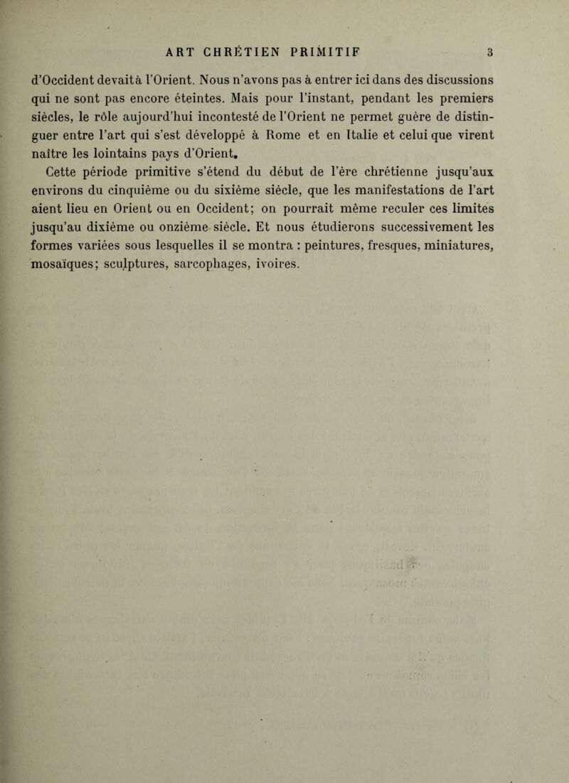 d’Occident devaitâ l’Orient. Nous n’avons pas à entrer ici dans des discussions qui ne sont pas encore éteintes. Mais pour l’instant, pendant les premiers siècles, le rôle aujourd’hui incontesté de l’Orient ne permet guère de distin- guer entre l’art qui s’est développé à Rome et en Italie et celui que virent naître les lointains pays d’Orient. Cette période primitive s’étend du début de l’ère chrétienne jusqu’aux environs du cinquième ou du sixième siècle, que les manifestations de l’art aient lieu en Orient ou en Occident; on pourrait même reculer ces limites jusqu’au dixième ou onzième siècle. Et nous étudierons successivement les formes variées sous lesquelles il se montra : peintures, fresques, miniatures, mosaïques; sculptures, sarcophages, ivoires.