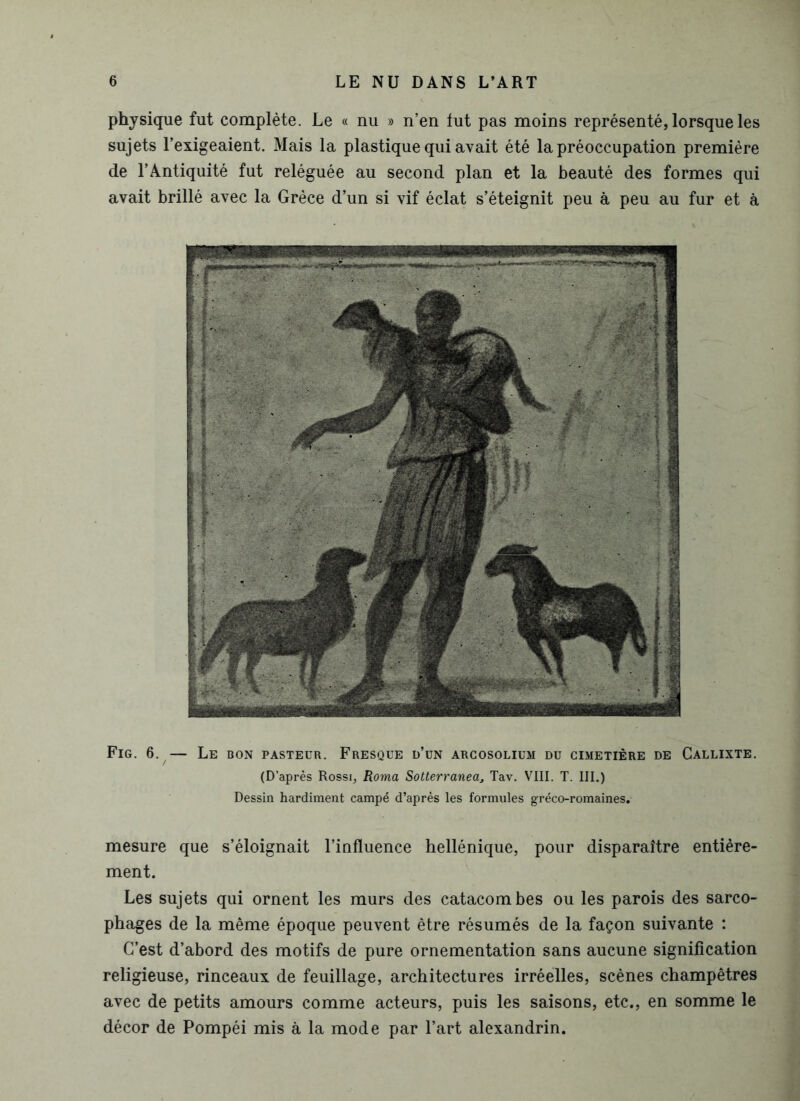 physique fut complète. Le « nu » n’en lut pas moins représenté, lorsque les sujets l’exigeaient. Mais la plastique qui avait été la préoccupation première de l’Antiquité fut reléguée au second plan et la beauté des formes qui avait brillé avec la Grèce d’un si vif éclat s’éteignit peu à peu au fur et à Fig. 6. — Le bon pasteur. Fresque d’un arcosolium du cimetière de Callixte. (D’après Rossi, Roma Sotterranedj Tav. VIII. T. III.) Dessin hardiment campé d’après les formules gréco-romaines. mesure que s’éloignait l’influence hellénique, pour disparaître entière- ment. Les sujets qui ornent les murs des catacombes ou les parois des sarco- phages de la même époque peuvent être résumés de la façon suivante : C’est d’abord des motifs de pure ornementation sans aucune signification religieuse, rinceaux de feuillage, architectures irréelles, scènes champêtres avec de petits amours comme acteurs, puis les saisons, etc., en somme le décor de Pompéi mis à la mode par l’art alexandrin.