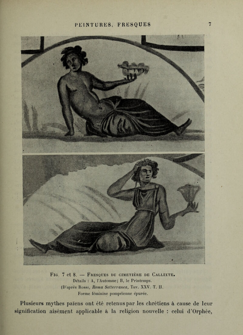 Fig. 7 et 8. — Fresques du cimetière de Callixte. Détails : A, l’Automne; B, le Printemps. (D’après Rossi, Roma Sotterranea, Tav. XXV. T. II. Forme féminine pompéienne épurée. Plusieurs mythes païens ont été retenus par les chrétiens à cause de leur signification aisément applicable à la religion nouvelle : celui d’Orphée,