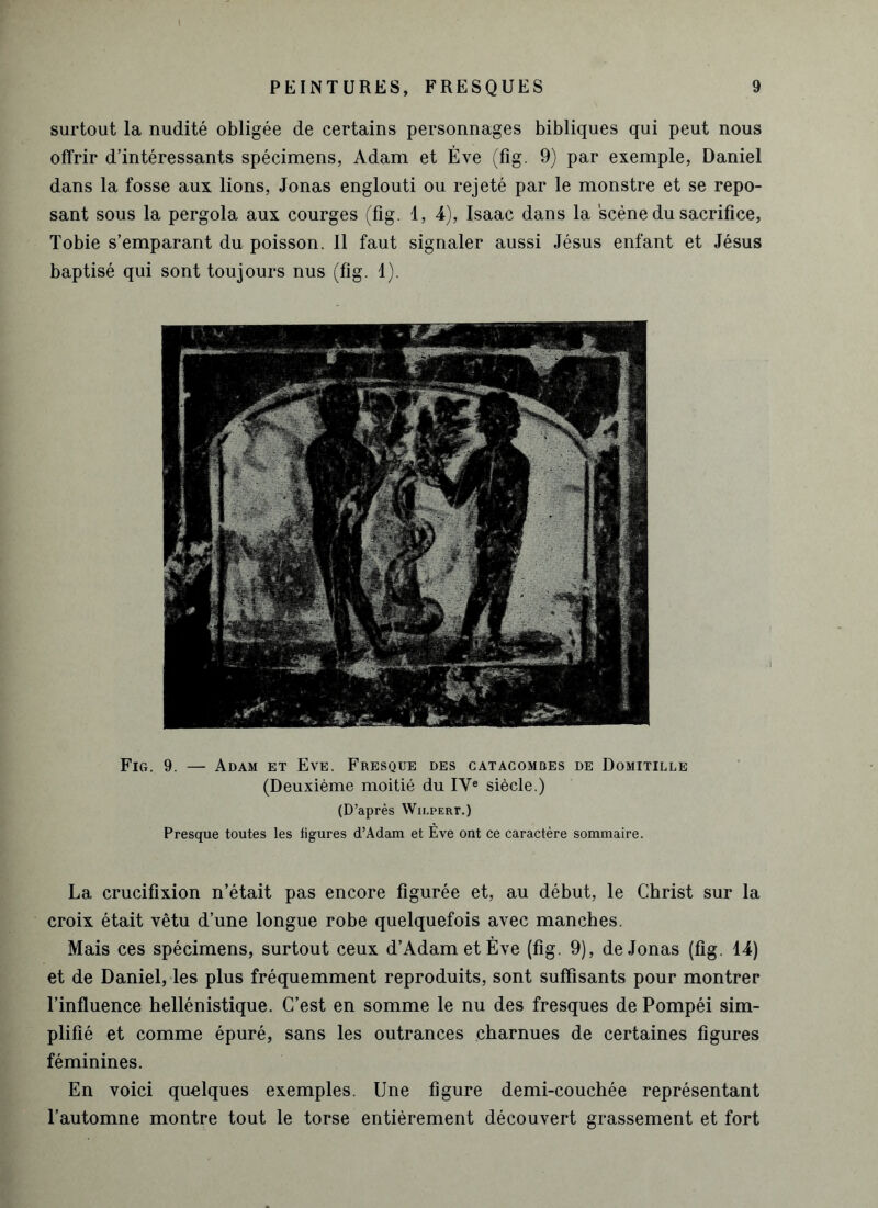 surtout la nudité obligée de certains personnages bibliques qui peut nous offrir d’intéressants spécimens, Adam et Ève (fig. 9) par exemple, Daniel dans la fosse aux lions, Jonas englouti ou rejeté par le monstre et se repo- sant sous la pergola aux courges (fig. 1, 4), Isaac dans la scène du sacrifice, Tobie s’emparant du poisson. Il faut signaler aussi Jésus enfant et Jésus baptisé qui sont toujours nus (fig. 1). Fig. 9. — Adam et Eve. Fresque des catacombes de Domitille (Deuxième moitié du IVe siècle.) (D’après Wh.pert.) Presque toutes les figures d’Adam et Ève ont ce caractère sommaire. La crucifixion n’était pas encore figurée et, au début, le Christ sur la croix était vêtu d’une longue robe quelquefois avec manches. Mais ces spécimens, surtout ceux d’Adam et Ève (fig. 9), de Jonas (fig. 14) et de Daniel, les plus fréquemment reproduits, sont suffisants pour montrer l’influence hellénistique. C’est en somme le nu des fresques de Pompéi sim- plifié et comme épuré, sans les outrances charnues de certaines figures féminines. En voici quelques exemples. Une figure demi-couchée représentant l’automne montre tout le torse entièrement découvert grassement et fort