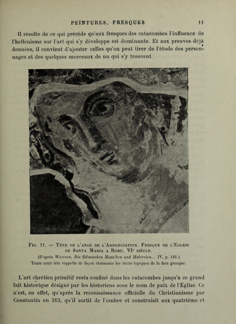 Il résulte de ce qui précédé qu’aux fresques des catacombes l’influence de l’hellénisme sur l’art qui s’y développe est dominante. Et aux preuves déjà données, il convient d’ajouter celles qu’on peut tirer de l’étude des person- nages et des quelques morceaux de nu qui s’y trouvent. Fig. 11. — Tète de l’ange de l’Annonciation. Fresque de l’Église de Santa Maria a Rome, VIe siècle. (D’après Wilpert, Die Romischen Mosaïken und Malereien... IV, p. 135.) Toute cetté tête rappelle de façon étonnante les traits typiques de la face grecque. L’art chrétien primitif resta confiné dans les catacombes jusqu’à ce grand fait historique désigné par les historiens sous le nom de paix de l’Église. Ce n’est, en effet, qu’après la reconnaissance officielle du Christianisme par Constantin en 313, qu’il sortit de l’ombre et construisit aux quatrième et