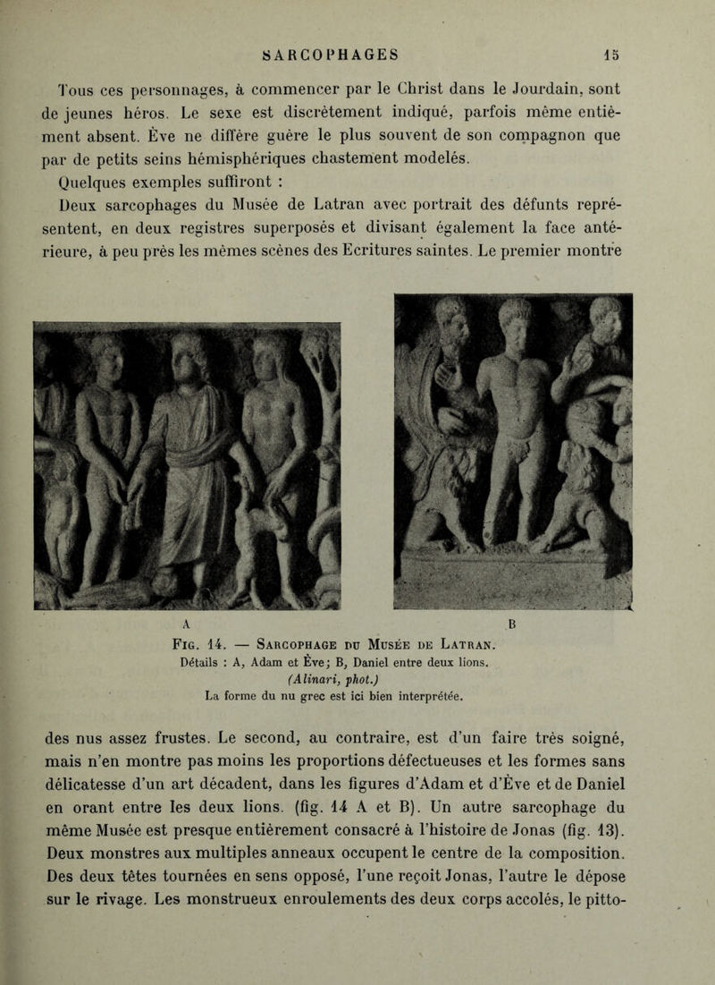 Tous ces personnages, à commencer par le Christ dans le Jourdain, sont de jeunes héros. Le sexe est discrètement indiqué, parfois même entiè- ment absent. Eve ne diffère guère le plus souvent de son compagnon que par de petits seins hémisphériques chastement modelés. Quelques exemples suffiront : Deux sarcophages du Musée de Latran avec portrait des défunts repré- sentent, en deux registres superposés et divisant également la face anté- rieure, à peu près les mêmes scènes des Ecritures saintes. Le premier montre Fig. 14. — Sarcophage du Musée de Latran. Détails : A, Adam et Eve; B, Daniel entre deux lions. (Alinari, phot.) La forme du nu grec est ici bien interprétée. des nus assez frustes. Le second, au contraire, est d’un faire très soigné, mais n’en montre pas moins les proportions défectueuses et les formes sans délicatesse d’un art décadent, dans les figures d’Adam et d’Ève et de Daniel en orant entre les deux lions, (fig. 14 A et B). Un autre sarcophage du même Musée est presque entièrement consacré à l’histoire de Jonas (fig. 13). Deux monstres aux multiples anneaux occupent le centre de la composition. Des deux têtes tournées en sens opposé, l’une reçoit Jonas, l’autre le dépose sur le rivage. Les monstrueux enroulements des deux corps accolés, le pitto-