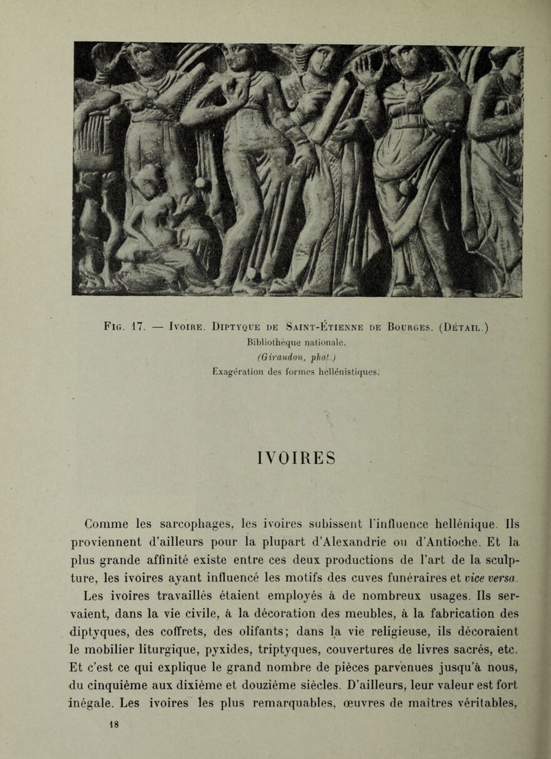 Fig. 17. — Ivoire. Diptyque de Saint-Étienne de Bourges. (Détail.) Bibliothèque nationale. (Giraudon, phol.) Exagération des formes hellénistiques. IVOIRES . Comme les sarcophages, les ivoires subissent l’influence hellénique. Ils proviennent d’ailleurs pour la plupart d’Alexandrie ou d’Antioche. Et la plus grande affinité existe entre ces deux productions de l’art de la sculp- ture, les ivoires ayant influencé les motifs des cuves funéraires et vice versa. Les ivoires travaillés étaient employés à de nombreux usages. Ils ser- vaient, dans la vie civile, à la décoration des meubles, à la fabrication des diptyques, des coffrets, des olifants; dans la vie religieuse, ils décoraient le mobilier liturgique, pyxides, triptyques, couvertures de livres sacrés, etc. Et c’est ce qui explique le grand nombre de pièces parvenues jusqu’à nous, du cinquième aux dixième et douzième siècles. D’ailleurs, leur valeur est fort inégale. Les ivoires les plus remarquables, œuvres de maîtres véritables,