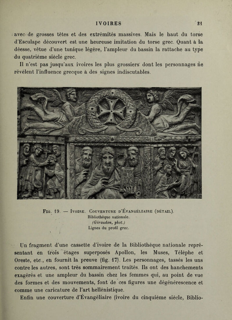 avec' de grosses têtes et des extrémités massives. Mais le haut du torse d’Esculape découvert est une heureuse imitation du torse grec. Quant à la déesse, vêtue d’une tunique légère, l’ampleur du bassin la rattache au type du quatrième siècle grec. Il n’est pas jusqu’aux ivoires les plus grossiers’ dont les personnages ne révèlent l’influence grecque à des signes indiscutables. Fig. 19. — Ivoire. Couverture d’Évangéliaire (détail). Bibliothèque nationale. (Giraudon, phot.) Lignes du profil grec. Un fragment d’une cassette d’ivoire de la Bibliothèque nationale repré- sentant en trois étages superposés Apollon, les Muses, Télèphe et Oreste, etc., en fournit la preuve (fig. 17). Les personnages, tassés les uns contre les autres, sont très sommairement traités. Ils ont des hanchements exagérés et une ampleur du bassin chez les femmes qui, au point de vue des formes et des mouvements, font de ces figures une dégénérescence et comme une caricature de l’art hellénistique. Enfin une couverture d’Évangéliaire (ivoire du cinquième siècle, Biblio-