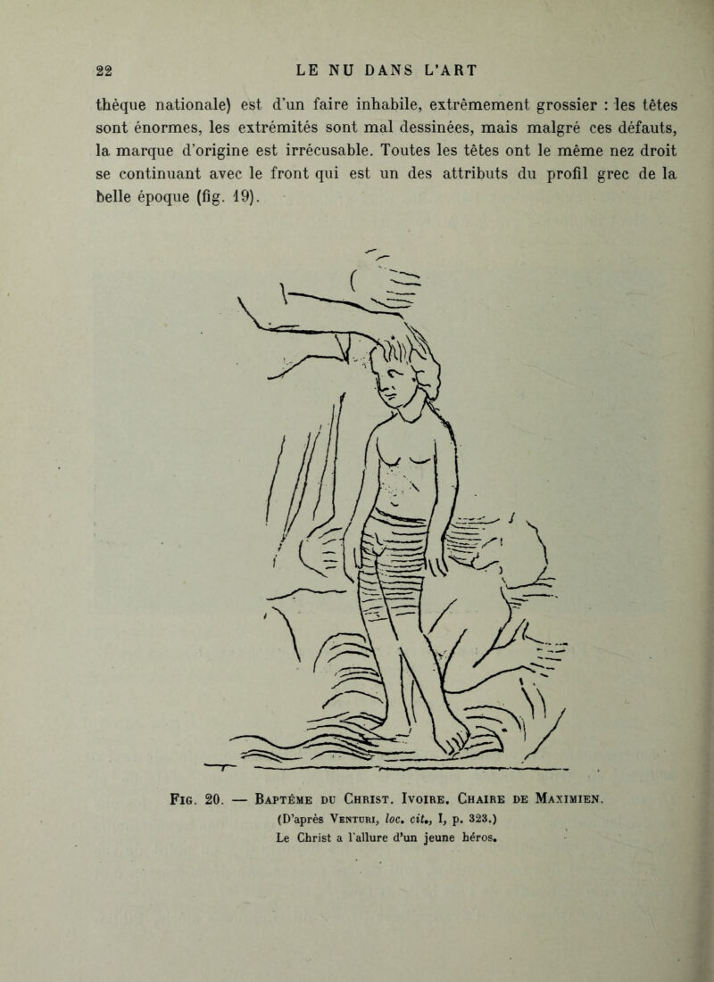 thèque nationale) est d’un faire inhabile, extrêmement grossier : les têtes sont énormes, les extrémités sont mal dessinées, mais malgré ces défauts, la marque d’origine est irrécusable. Toutes les têtes ont le même nez droit se continuant avec le front qui est un des attributs du profil grec de la belle époque (fig. 19). Fig. 20. — Baptême du Christ. Ivoire. Chaire de Maximien. (D’après Ventdri, loc. cit„ I, p. 323.) Le Christ a l'allure d’un jeune héros.