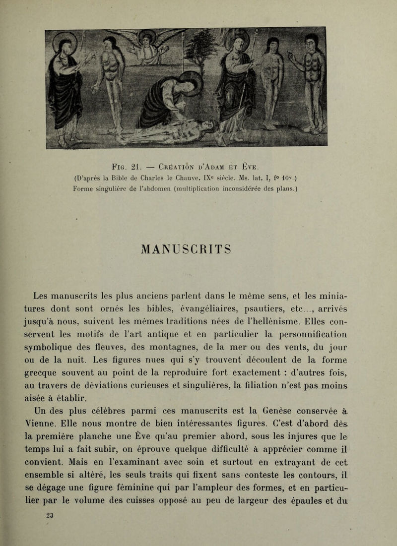 Fig. 21. — Création d’Adam et Ève. (D’après la Bible de Charles le Chauve. IXe siècle. Ms. lat. I, f° 10v.) Forme singulière de l’abdomen (multiplication inconsidérée des plans.) MANUSCRITS Les manuscrits les plus anciens parlent dans le même sens, et les minia- tures dont sont ornés les bibles, évangéliaires, psautiers, etc..., arrivés jusqu’à nous, suivent les mêmes traditions nées de l’hellénisme. Elles con- servent les motifs de l’art antique et en particulier la personnification symbolique des fleuves, des montagnes, de la mer ou des vents, du jour ou de la nuit. Les figures nues qui s’y trouvent découlent de la forme grecque souvent au point de la reproduire fort exactement : d’autres fois, au travers de déviations curieuses et singulières, la filiation n’est pas moins aisée à établir. Un des plus célèbres parmi ces manuscrits est la Genèse conservée à Vienne. Elle nous montre de bien intéressantes figures. C’est d’abord dès la première planche une Ève qu’au premier abord, sous les injures que le temps lui a fait subir, on éprouve quelque difficulté à apprécier comme il convient. Mais en l’examinant avec soin et surtout en extrayant de cet. ensemble si altéré, les seuls traits qui fixent sans conteste les contours, il se dégage une figure féminine qui par l’ampleur des formes, et en particu- lier par le volume des cuisses opposé au peu de largeur des épaules et du