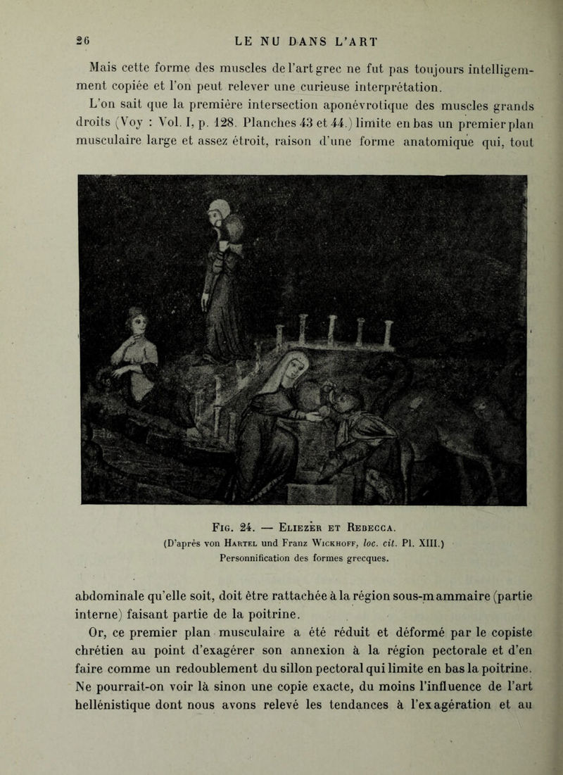 Mais cette forme des muscles de l’art grec ne fut pas toujours intelligem- ment copiée et l’on peut relever une curieuse interprétation. L’on sait que la première intersection aponévrotique des muscles grands droits (Voj : Yol. I, p. 128. Planches 43 et 44.) limite en bas un premier plan musculaire large et assez étroit, raison d’une forme anatomique qui, tout Fig. 24. — Eliezer et Rebecca. (D’après von Hartel und Franz Wickhoff, loc. cil. PI. XIII.) Personnification des formes grecques. abdominale qu’elle soit, doit être rattachée à la région sous-mammaire (partie interne) faisant partie de la poitrine. Or, ce premier plan musculaire a été réduit et déformé par le copiste chrétien au point d’exagérer son annexion à la région pectorale et d’en faire comme un redoublement du sillon pectoral qui limite en bas la poitrine. Ne pourrait-on voir là sinon une copie exacte, du moins l’influence de l’art hellénistique dont nous avons relevé les tendances à l’exagération et au