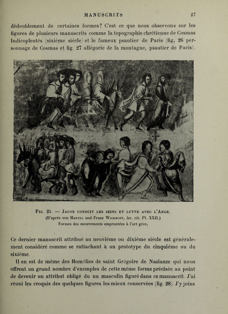 dédoublement de certaines formes? C’est ce que nous observons sur les figures de plusieurs manuscrits comme la topographie chrétienne de Cosmas Indicopleutés (sixième siècle) et le fameux psautier de Paris (fig. 26 per- sonnage de Cosmas et fig. 27 allégorie de la montagne, psautier de Paris). Fig. 25. — Jacob conduit les siens et lutte avec l’Ange. (D’après von Hartel und Franz Wickhoff, loc. cit. PI. XXII.) Formes des mouvements empruntées à l’art grec. Ce dernier manuscrit attribué au neuvième ou dixième siècle est générale- ment considéré comme se rattachant à un prototype du cinquième ou du sixième. Il en est de même des Homélies de saint Grégoire de Nazianze qui nous offrent un grand nombre d’exemples de cette même forme précisée au point de devenir un attribut obligé du nu masculin figuré dans ce manuscrit. J’ai réuni les croquis des quelques figures les mieux conservées (fig. 28). J’y joins