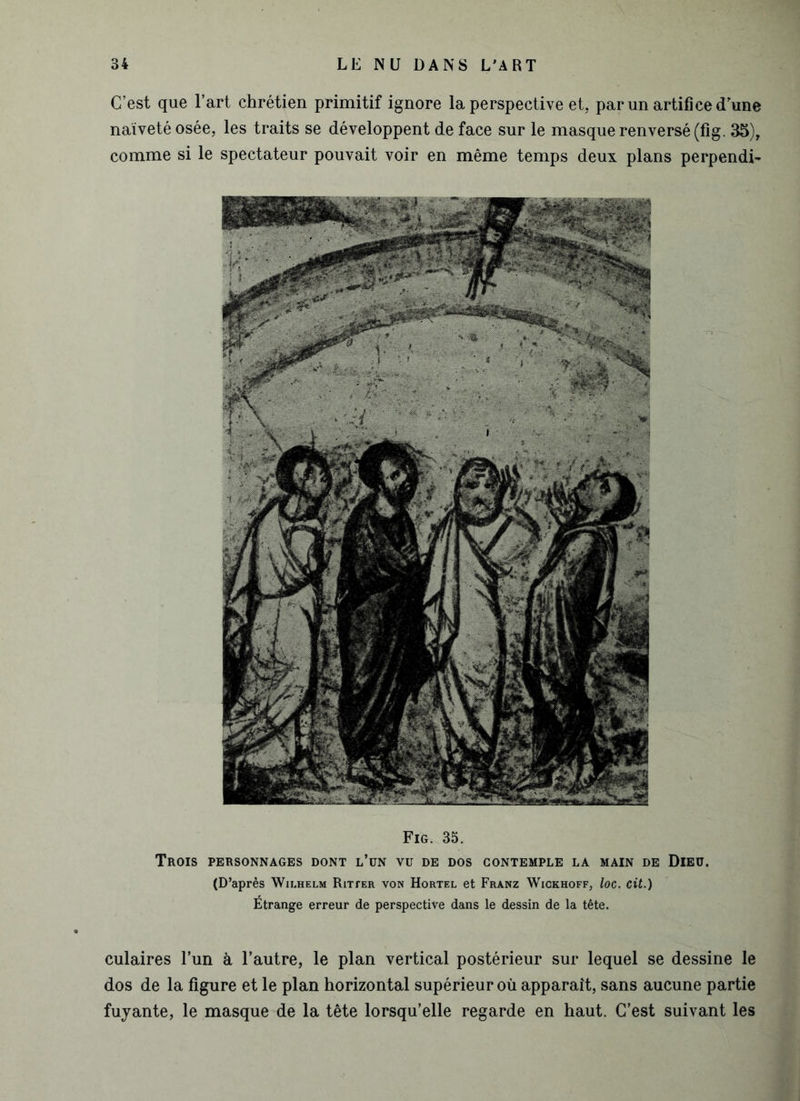 C’est que l’art chrétien primitif ignore la perspective et, par un artifice dune naïveté osée, les traits se développent de face sur le masque renversé (fig. 35), comme si le spectateur pouvait voir en même temps deux plans perpendi- Fig. 35. Trois personnages dont l’un vu de dos contemple la main de Dieu. (D’après Wilhelm Ritter von Hortel et Franz Wïgkhoff, loc. cit.) Étrange erreur de perspective dans le dessin de la tête. culaires l’un à l’autre, le plan vertical postérieur sur lequel se dessine le dos de la figure et le plan horizontal supérieur où apparaît, sans aucune partie fuyante, le masque de la tête lorsqu’elle regarde en haut. C’est suivant les