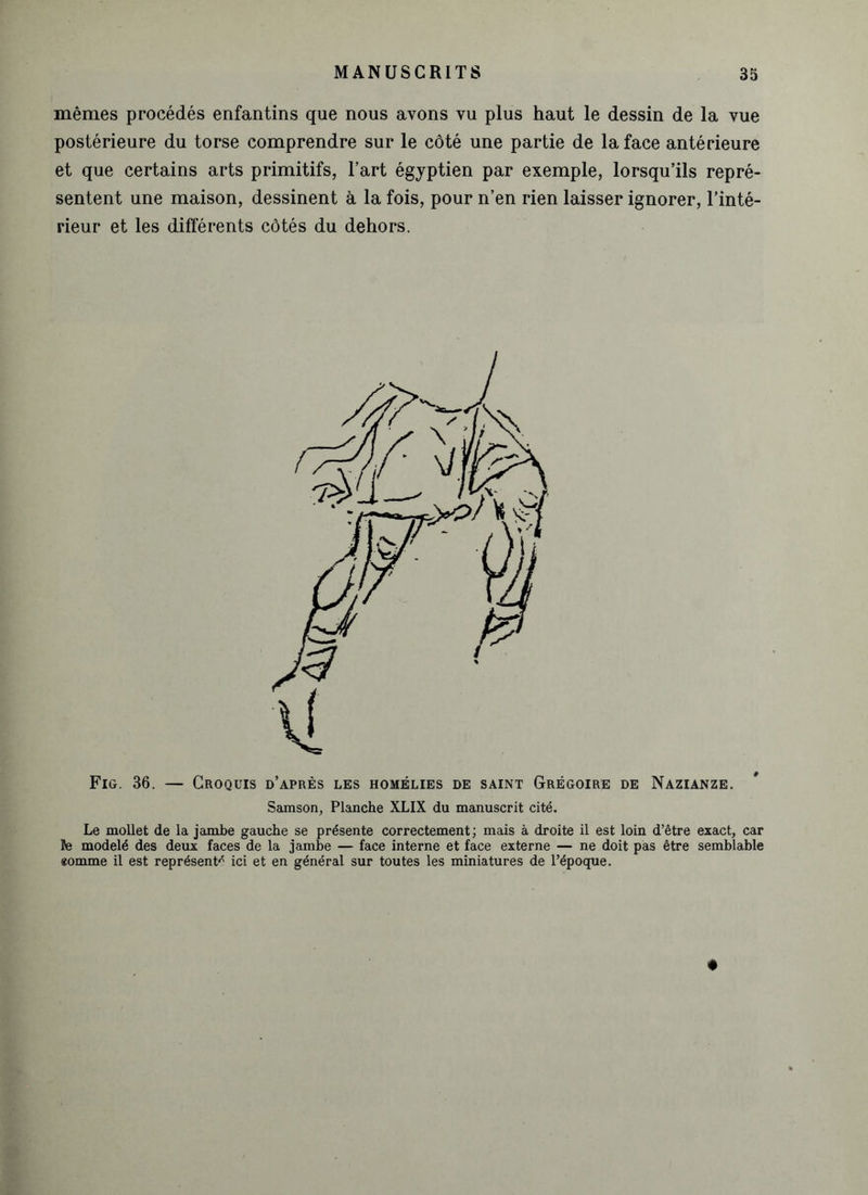 mêmes procédés enfantins que nous avons vu plus haut le dessin de la vue postérieure du torse comprendre sur le côté une partie de la face antérieure et que certains arts primitifs, l’art égyptien par exemple, lorsqu’ils repré- sentent une maison, dessinent à la fois, pour n’en rien laisser ignorer, l’inté- rieur et les différents côtés du dehors. Fig. 36. — Croquis d’après les homélies de saint Grégoire de Nazianze. Samson, Planche XLIX du manuscrit cité. Le mollet de la jambe gauche se présente correctement ; mais à droite il est loin d’être exact, car le modelé des deux faces de la jambe — face interne et face externe — ne doit pas être semblable eomme il est représenta ici et en général sur toutes les miniatures de l’époque.