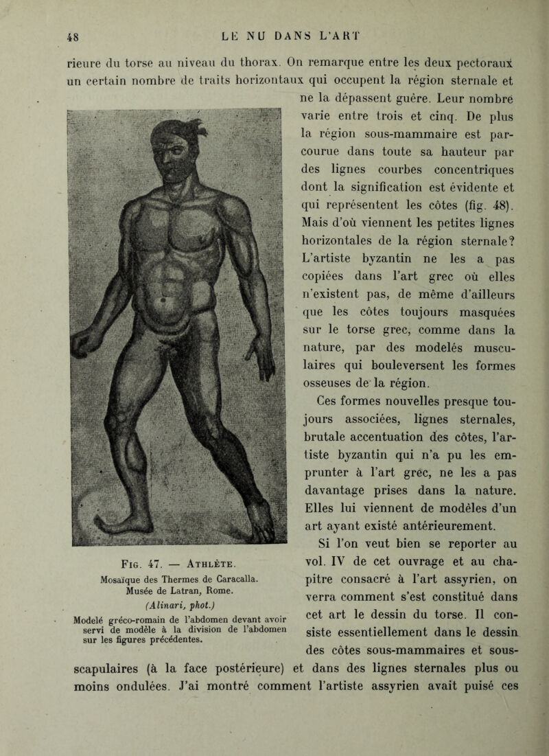 rieure du torse au niveau du thorax. On remarque entre les deux pectoraux un certain nombre de traits horizontaux qui occupent la région sternale et ne la dépassent guère. Leur nombre varie entre trois et cinq. De plus la région sous-mammaire est par- courue dans toute sa hauteur par des lignes courbes concentriques dont la signification est évidente et qui représentent les côtes (fig. 48). Mais d’où viennent les petites lignes horizontales de la région sternale? L’artiste byzantin ne les a pas copiées dans l’art grec où elles n’existent pas, de même d’ailleurs que les côtes toujours masquées sur le torse grec, comme dans la nature, par des modelés muscu- laires qui bouleversent les formes osseuses de la région. Ces formes nouvelles presque tou- jours associées, lignes sternales, brutale accentuation des côtes, l’ar- tiste byzantin qui n’a pu les em- prunter à l’art grec, ne les a pas davantage prises dans la nature. Elles lui viennent de modèles d’un art ayant existé antérieurement. Si l’on veut bien se reporter au vol. IY de cet ouvrage et au cha- pitre consacré à l’art assyrien, on verra comment s’est constitué dans cet art le dessin du torse. Il con- siste essentiellement dans le dessin des côtes sous-mammaires et sous- scapulaires (à la face postérieure) et dans des lignes sternales plus ou moins ondulées. J’ai montré comment l’artiste assyrien avait puisé ces Fig. 47. — Athlète. Mosaïque des Thermes de Caracalla. Musée de Latran, Rome. (Alinarij phot.) Modelé gréco-romain de l’abdomen devant avoir servi de modèle à la division de l’abdomen sur les figures précédentes.