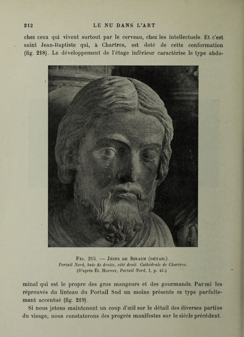 chez ceux qui vivent surtout par le cerveau, chez les intellectuels. Et c’est saint Jean-Baptiste qui, à Chartres, est doté de cette conformation (fig. 218). Le développement de l’étage inférieur caractérise le type abdo- Fig. 215. — Jésus de Sirach (détail). Portail Nord, baie de droite, côté droit. Cathédrale de Chartres. (D’après Ét. Houvet, Portail Nord, l, p. 43.) minai qui est le propre des gros mangeurs et des gourmands. Parmi les réprouvés du linteau du Portail Sud un moine présente ce type parfaite- ment accentué (fig. 219). Si nous jetons maintenant un coup d’œil sur le détail des diverses parties du visage, nous constaterons des progrès manifestes sur le siècle précédent.