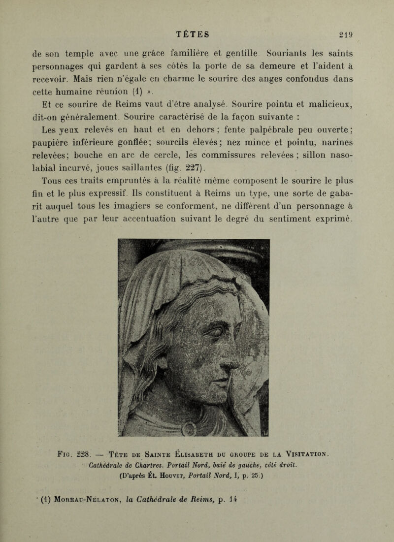 de son temple avec une grâce familière et gentille. Souriants les saints personnages qui gardent à ses côtés la porte de sa demeure et l’aident à recevoir. Mais rien n’égale en charme le sourire des anges confondus dans cette humaine réunion (1) ». Et ce sourire de Reims vaut d’être analysé. Sourire pointu et malicieux, dit-on généralement. Sourire caractérisé de la façon suivante : Les yeux relevés en haut et en dehors ; fente palpébrale peu ouverte ; paupière inférieure gonflée; sourcils élevés; nez mince et pointu, narines relevées; bouche en arc de cercle, les commissures relevées ; sillon naso- labial incurvé, joues saillantes (fig. 227). Tous ces traits empruntés à la réalité même composent le sourire le plus fin et le plus expressif. Ils constituent à Reims un type, une sorte de gaba- rit auquel tous les imagiers se conforment, ne différent d’un personnage à l’autre que par leur accentuation suivant le degré du sentiment exprimé. Fig. 228. — Tête de Sainte Élisabeth du groupe de la Visitation. Cathédrale de Chartres. Portail Nord, baie’ de gauche, côté droit. (D’après Ét. Hodvet, Portail Nord, I, p. 25.) ' (1) Moreau-Nélaton, la Cathédrale de Reims, p. 14