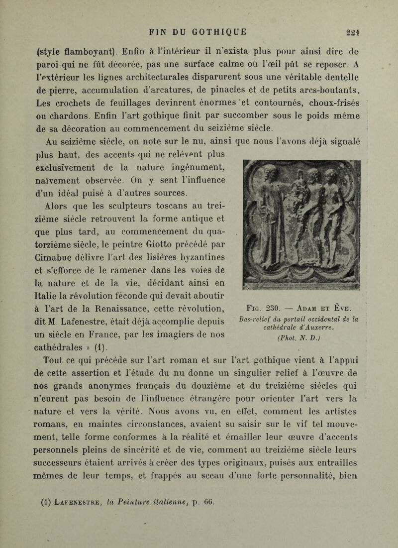 (style flamboyant). Enfin à l’intérieur il n’exista plus pour ainsi dire de paroi qui ne fût décorée, pas une surface calme où l’œil pût se reposer. A l’extérieur les lignes architecturales disparurent sous une véritable dentelle de pierre, accumulation d’arcatures, de pinacles et de petits arcs-boutants. Les crochets de feuillages devinrent énormes 'et contournés, choux-frisés ou chardons. Enfin l’art gothique finit par succomber sous le poids même de sa décoration au commencement du seizième siècle. Au seizième siècle, on note sur le nu, ainsi que nous l’avons déjà signalé plus haut, des accents qui ne relèvent plus exclusivement de la nature ingénument, naïvement observée. On y sent l’influence d’un idéal puisé à d’autres sources. Alors que les sculpteurs toscans au trei- zième siècle retrouvent la forme antique et que plus tard, au commencement du qua- torzième siècle, le peintre Giotto précédé par Cimabue délivre l’art des lisières byzantines et s’efforce de le ramener dans les voies de la nature et de la vie, décidant ainsi en Italie la révolution féconde qui devait aboutir à l’art de la Renaissance, cette révolution, dit M. Lafenestre, était déjà accomplie depuis un siècle en France, par les imagiers de nos cathédrales » (1). Tout ce qui précède sur l’art roman et sur l’art gothique vient à l’appui de cette assertion et l’étude du nu donne un singulier relief à l’œuvre de nos grands anonymes français du douzième et du treizième siècles qui n’eurent pas besoin de l’influence étrangère pour orienter l’art vers la nature et vers la yérité. Nous avons vu, en effet, comment les artistes romans, en maintes circonstances, avaient su saisir sur le vif tel mouve- ment, telle forme conformes à la réalité et émailler leur œuvre d’accents personnels pleins de sincérité et de vie, comment au treizième siècle leurs successeurs étaient arrivés à créer des types originaux, puisés aux entrailles mêmes de leur temps, et frappés au sceau d’une forte personnalité, bien (1) Lafenestre, la Peinture italienne, p. 66. Fig. 230. — Adam et Ève. Bas-relief du portail occidental de la cathédrale d'Auxerre. (Phot. N. D.)