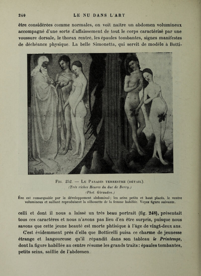 être considérées comme normales, on voit naître un abdomen volumineux accompagné d’une sorte d’affaissement de tout le corps caractérisé par une voussure dorsale, le thorax rentré, les épaules tombantes, signes manifestes de déchéance physique. La belle Simonetta, qui servit de modèle à Botti- Fig. 252. — Le Paradis terrestre (détail). (Très riches Heures du duc de Berry.) (Phot. Giraudon.) Ève est remarquable par le développement abdominal ; les seins petits et haut placés, le ventre volumineux et saillant reproduisent la silhouette de la femme habillée. Voyez figure suivante. celli et dont il nous a laissé un très beau portrait (fig. 248), présentait tous ces caractères et nous n’avons pas lieu d’en être surpris, puisque nous savons que cette jeune beauté est morte phtisique à l’âge de vingt-deux ans. C’est évidemment près d’elle que Botticelli puisa ce charme de jeunesse étrange et langoureuse qu’il répandit dans son tableau le Printemps, dont la figure habillée au centre résume les grands traits : épaules tombantes, petits seins, saillie de l’abdomen.