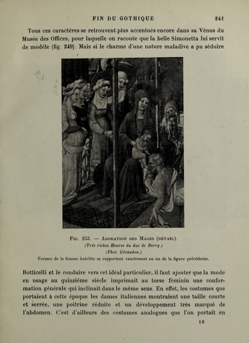 Tous ces caractères se retrouvent plus accentués encore dans sa Vénus du Musée des Offices, pour laquelle on raconte que la belle Simonetta lui servit de modèle (fig. 249). Mais si le charme d’une nature maladive a pu séduire Fig. 253. — Adoration des Mages (détail). (Très riches Heures du duc de Berry.) (Phot. Giraudon.) Formes de la femme habillée se rapportant exactement au nu de la figure précédente. Botticelli et le conduire vers cet idéal particulier, il faut ajouter que la mode en usage au quinziéme siècle imprimait au torse féminin une confor- mation générale qui inclinait dans le même sens. En effet, les costumes que portaient à cette époque les dames italiennes montraient une taille courte et serrée, une poitrine réduite et un développement très marqué de l’abdomen. C’est d’ailleurs des costumes analogues que l’on portait en 16