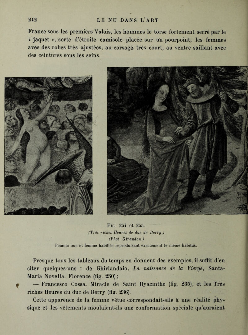 France sous les premiers Valois, les hommes le torse fortement serré par le « jaquet », sorte d’étroite camisole placée sur cm pourpoint, les femmes avec des robes très ajustées, au corsage très court, au ventre saillant avec des ceintures sous les seins. Fig. 254 et 255. (Très riches Heures de duc de Berry.) (Phot. Giraudon.) Femme nue et femme habillée reproduisant exactement le même habitus. Presque tous les tableaux du temps en donnent des exemples, il suffit d’en citer quelques-uns : de Ghirlandaio, La naissance de la Vierge, Santa- Maria Novella. Florence (fig. 250); t — Francesco Gossa. Miracle de Saint Hyacinthe (fig. 235), et les Très riches Heures du duc de Berry (fig. 236). Cette apparence de la femme vêtue correspondait-elle à une réalité phy- sique et les vêtements moulaient-ils une conformation spéciale qu’auraient